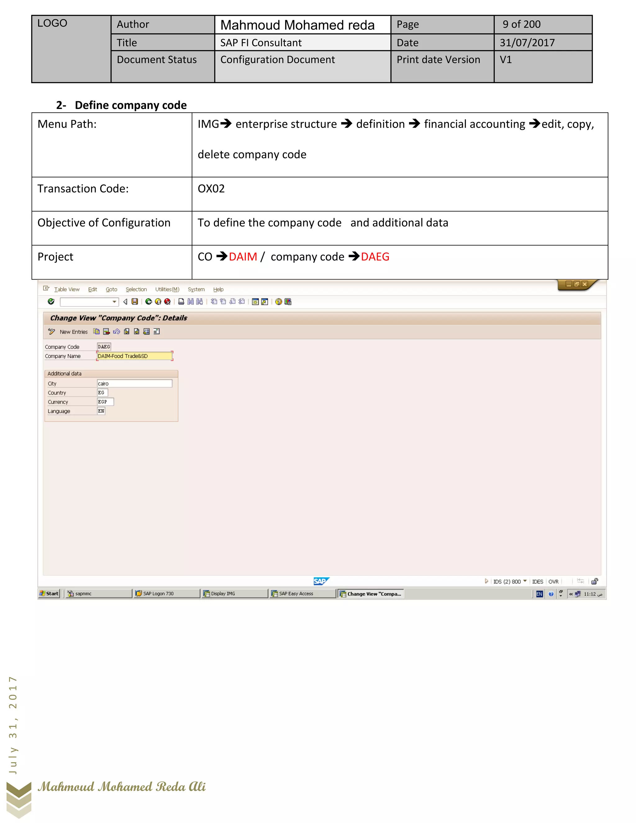 LOGO Author Mahmoud Mohamed reda Page 9 of 200
Title SAP FI Consultant Date 31/07/2017
Document Status Configuration Document Print date Version V1
Mahmoud Mohamed Reda Ali
July31,2017
2- Define company code
Menu Path: IMG➔ enterprise structure ➔ definition ➔ financial accounting ➔edit, copy,
delete company code
Transaction Code: OX02
Objective of Configuration To define the company code and additional data
Project CO ➔DAIM / company code ➔DAEG
 