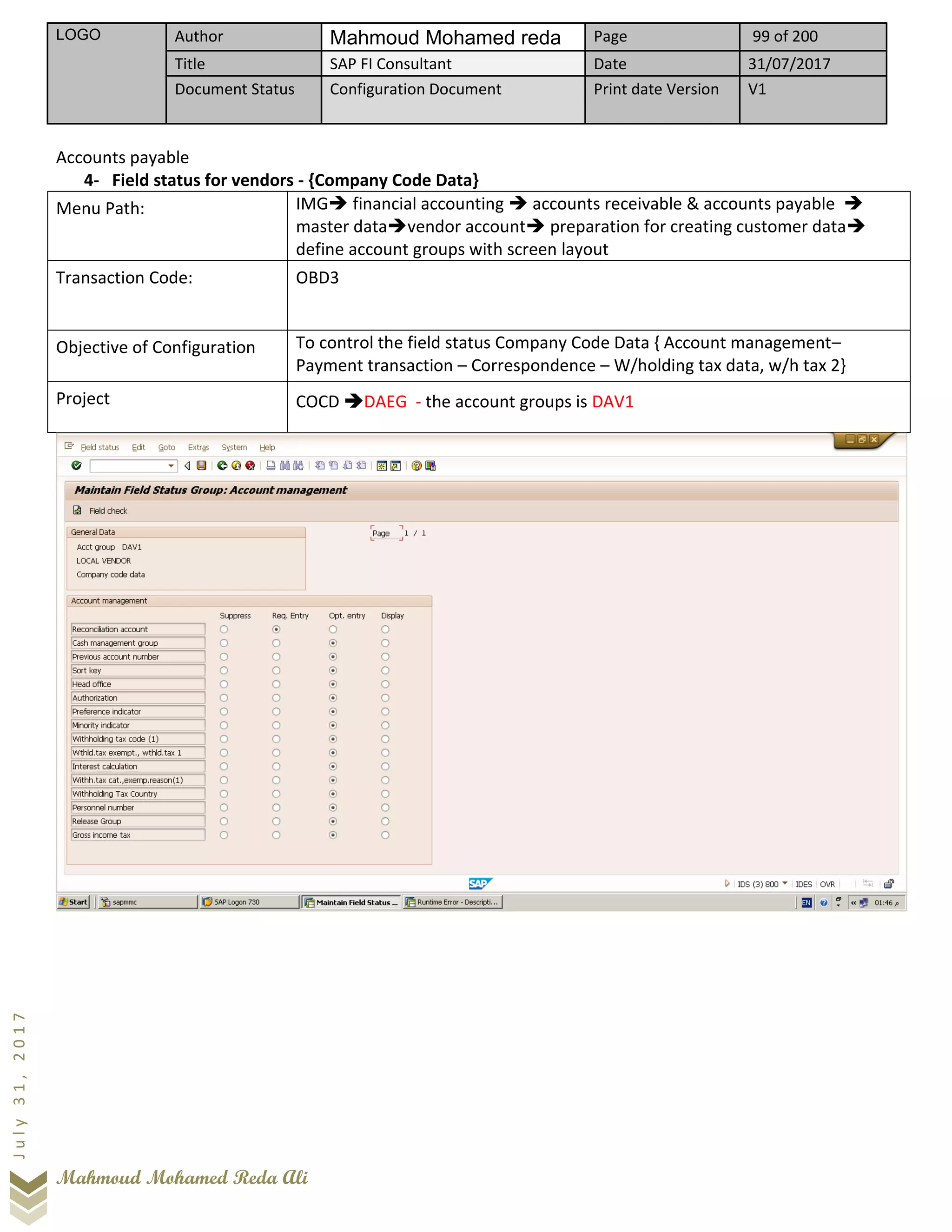 LOGO Author Mahmoud Mohamed reda Page 99 of 200
Title SAP FI Consultant Date 31/07/2017
Document Status Configuration Document Print date Version V1
Mahmoud Mohamed Reda Ali
July31,2017
Accounts payable
4- Field status for vendors - {Company Code Data}
Menu Path: IMG➔ financial accounting ➔ accounts receivable & accounts payable ➔
master data➔vendor account➔ preparation for creating customer data➔
define account groups with screen layout
Transaction Code: OBD3
Objective of Configuration To control the field status Company Code Data { Account management–
Payment transaction – Correspondence – W/holding tax data, w/h tax 2}
Project COCD ➔DAEG - the account groups is DAV1
 