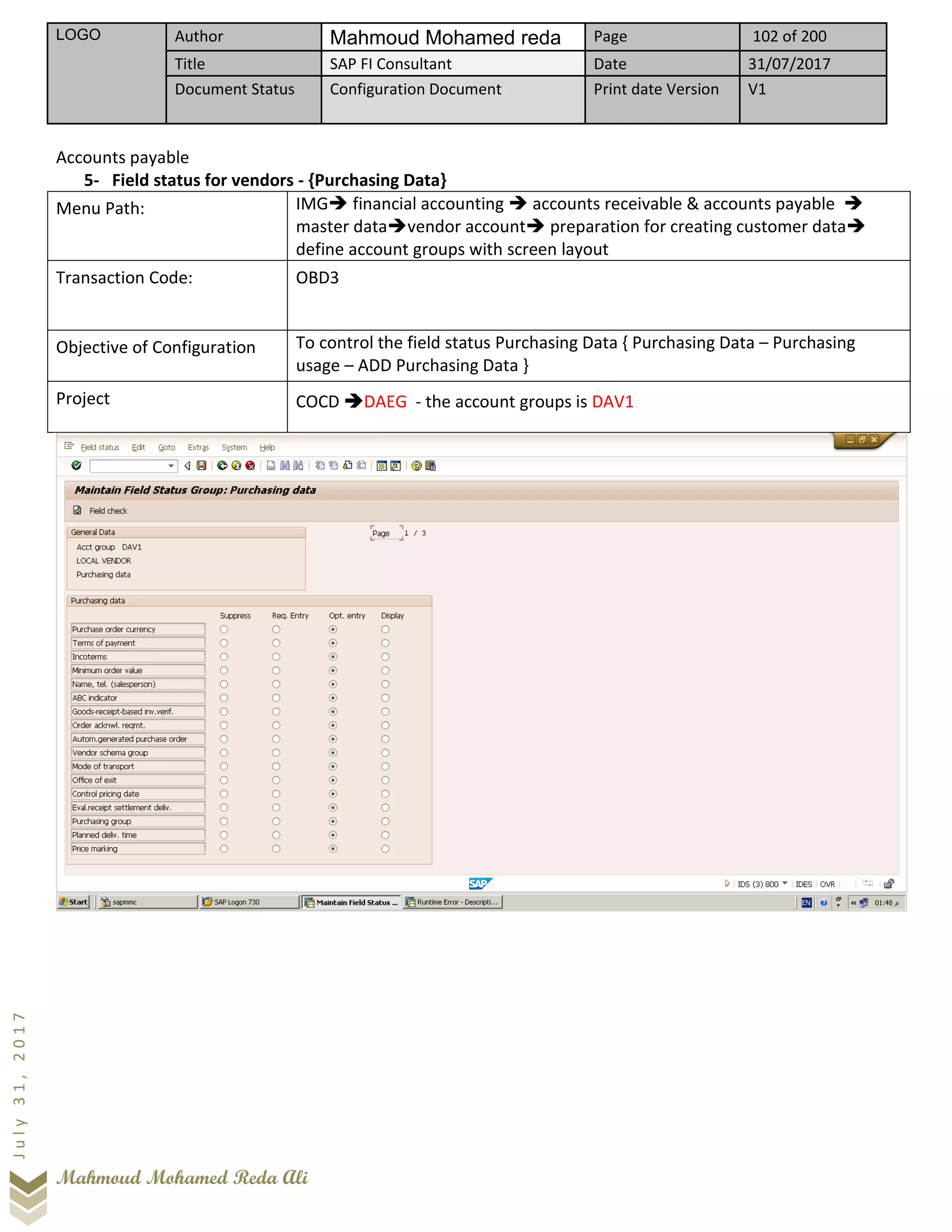 LOGO Author Mahmoud Mohamed reda Page 102 of 200
Title SAP FI Consultant Date 31/07/2017
Document Status Configuration Document Print date Version V1
Mahmoud Mohamed Reda Ali
July31,2017
Accounts payable
5- Field status for vendors - {Purchasing Data}
Menu Path: IMG➔ financial accounting ➔ accounts receivable & accounts payable ➔
master data➔vendor account➔ preparation for creating customer data➔
define account groups with screen layout
Transaction Code: OBD3
Objective of Configuration To control the field status Purchasing Data { Purchasing Data – Purchasing
usage – ADD Purchasing Data }
Project COCD ➔DAEG - the account groups is DAV1
 
