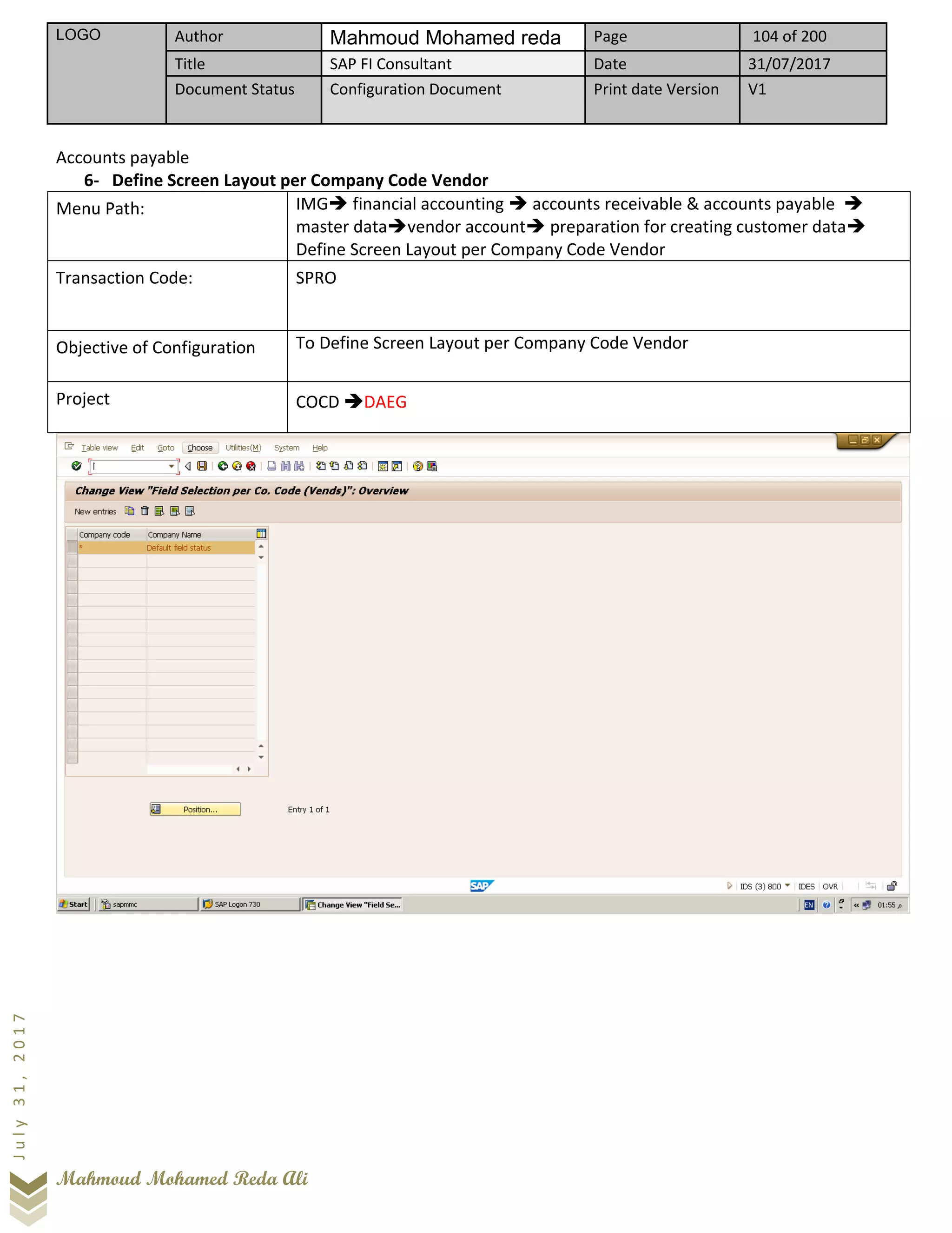 LOGO Author Mahmoud Mohamed reda Page 104 of 200
Title SAP FI Consultant Date 31/07/2017
Document Status Configuration Document Print date Version V1
Mahmoud Mohamed Reda Ali
July31,2017
Accounts payable
6- Define Screen Layout per Company Code Vendor
Menu Path: IMG➔ financial accounting ➔ accounts receivable & accounts payable ➔
master data➔vendor account➔ preparation for creating customer data➔
Define Screen Layout per Company Code Vendor
Transaction Code: SPRO
Objective of Configuration To Define Screen Layout per Company Code Vendor
Project COCD ➔DAEG
 