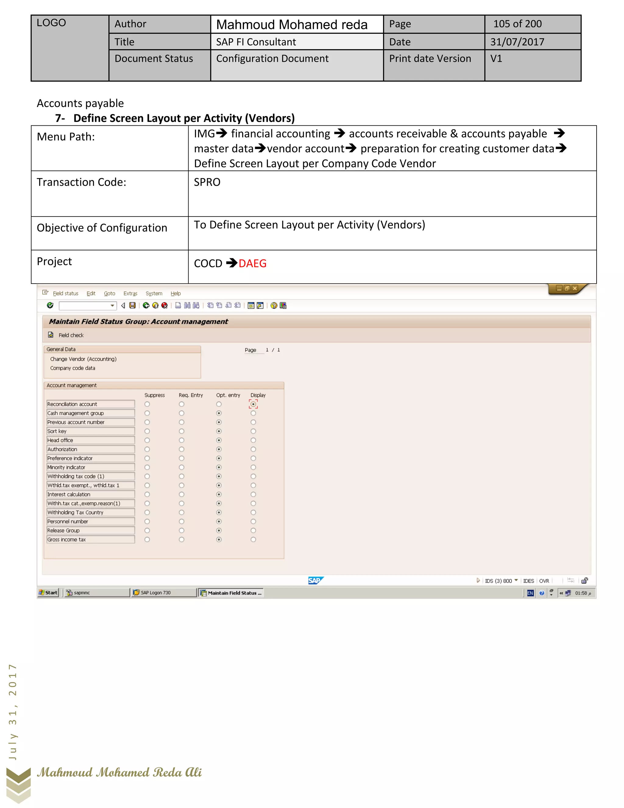 LOGO Author Mahmoud Mohamed reda Page 105 of 200
Title SAP FI Consultant Date 31/07/2017
Document Status Configuration Document Print date Version V1
Mahmoud Mohamed Reda Ali
July31,2017
Accounts payable
7- Define Screen Layout per Activity (Vendors)
Menu Path: IMG➔ financial accounting ➔ accounts receivable & accounts payable ➔
master data➔vendor account➔ preparation for creating customer data➔
Define Screen Layout per Company Code Vendor
Transaction Code: SPRO
Objective of Configuration To Define Screen Layout per Activity (Vendors)
Project COCD ➔DAEG
 