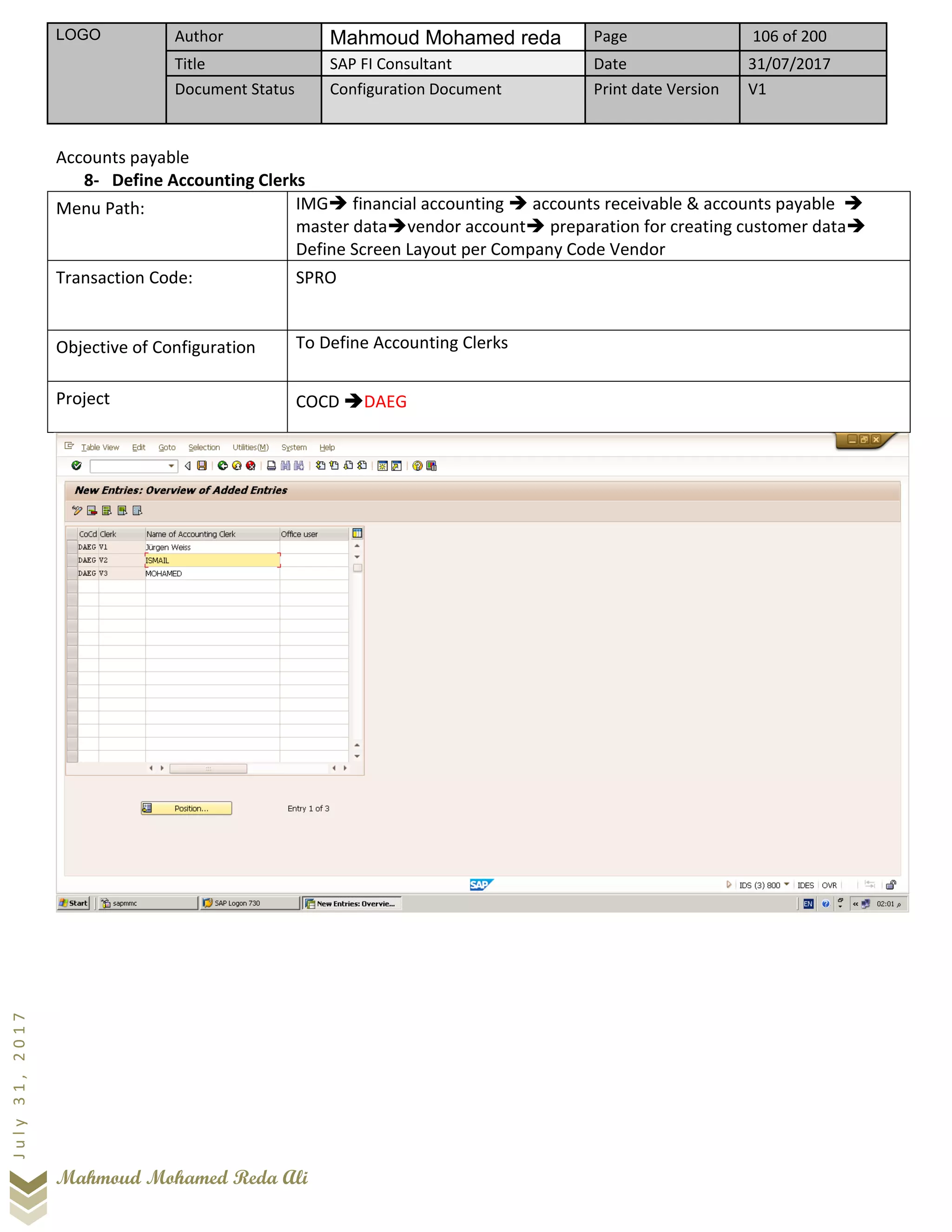 LOGO Author Mahmoud Mohamed reda Page 106 of 200
Title SAP FI Consultant Date 31/07/2017
Document Status Configuration Document Print date Version V1
Mahmoud Mohamed Reda Ali
July31,2017
Accounts payable
8- Define Accounting Clerks
Menu Path: IMG➔ financial accounting ➔ accounts receivable & accounts payable ➔
master data➔vendor account➔ preparation for creating customer data➔
Define Screen Layout per Company Code Vendor
Transaction Code: SPRO
Objective of Configuration To Define Accounting Clerks
Project COCD ➔DAEG
 