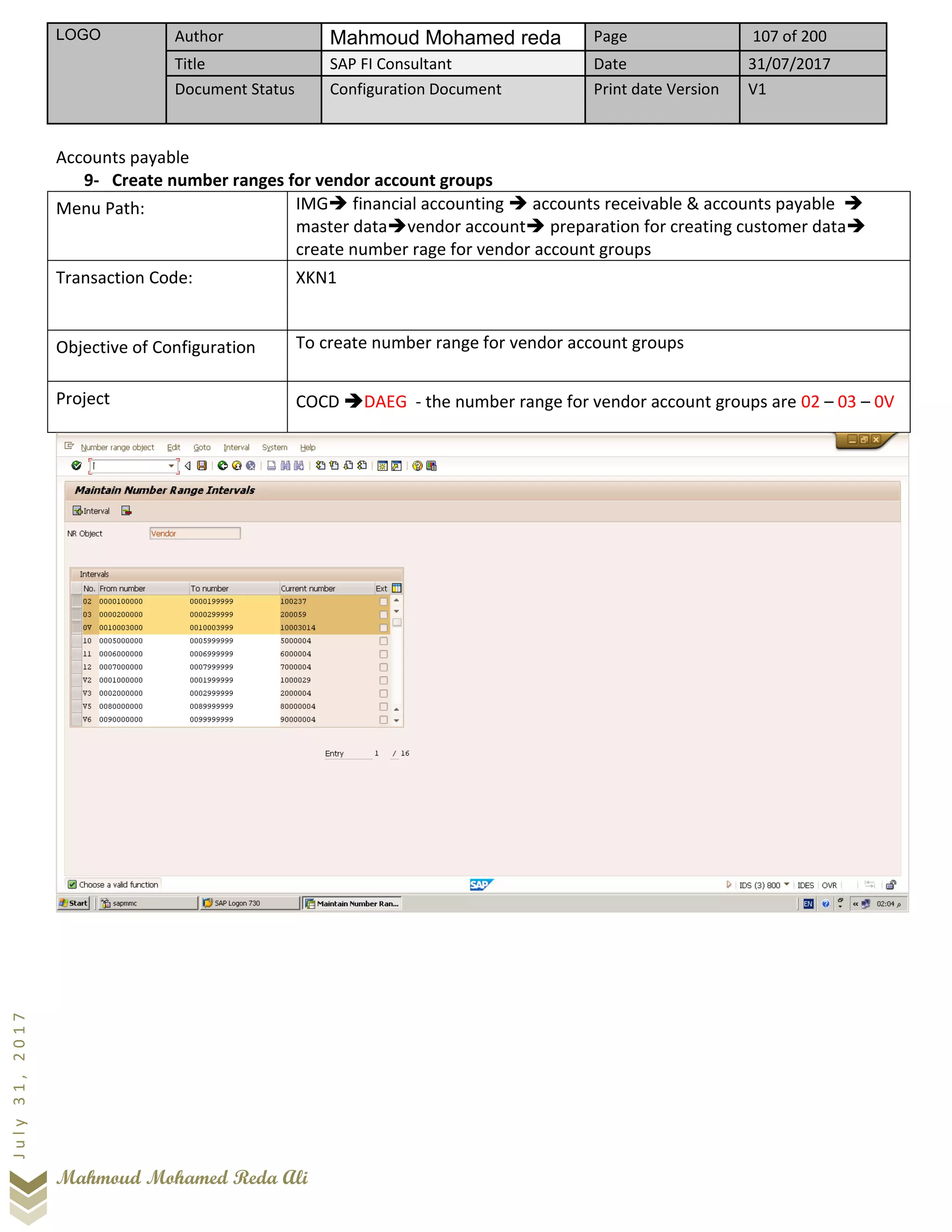 LOGO Author Mahmoud Mohamed reda Page 107 of 200
Title SAP FI Consultant Date 31/07/2017
Document Status Configuration Document Print date Version V1
Mahmoud Mohamed Reda Ali
July31,2017
Accounts payable
9- Create number ranges for vendor account groups
Menu Path: IMG➔ financial accounting ➔ accounts receivable & accounts payable ➔
master data➔vendor account➔ preparation for creating customer data➔
create number rage for vendor account groups
Transaction Code: XKN1
Objective of Configuration To create number range for vendor account groups
Project COCD ➔DAEG - the number range for vendor account groups are 02 – 03 – 0V
 