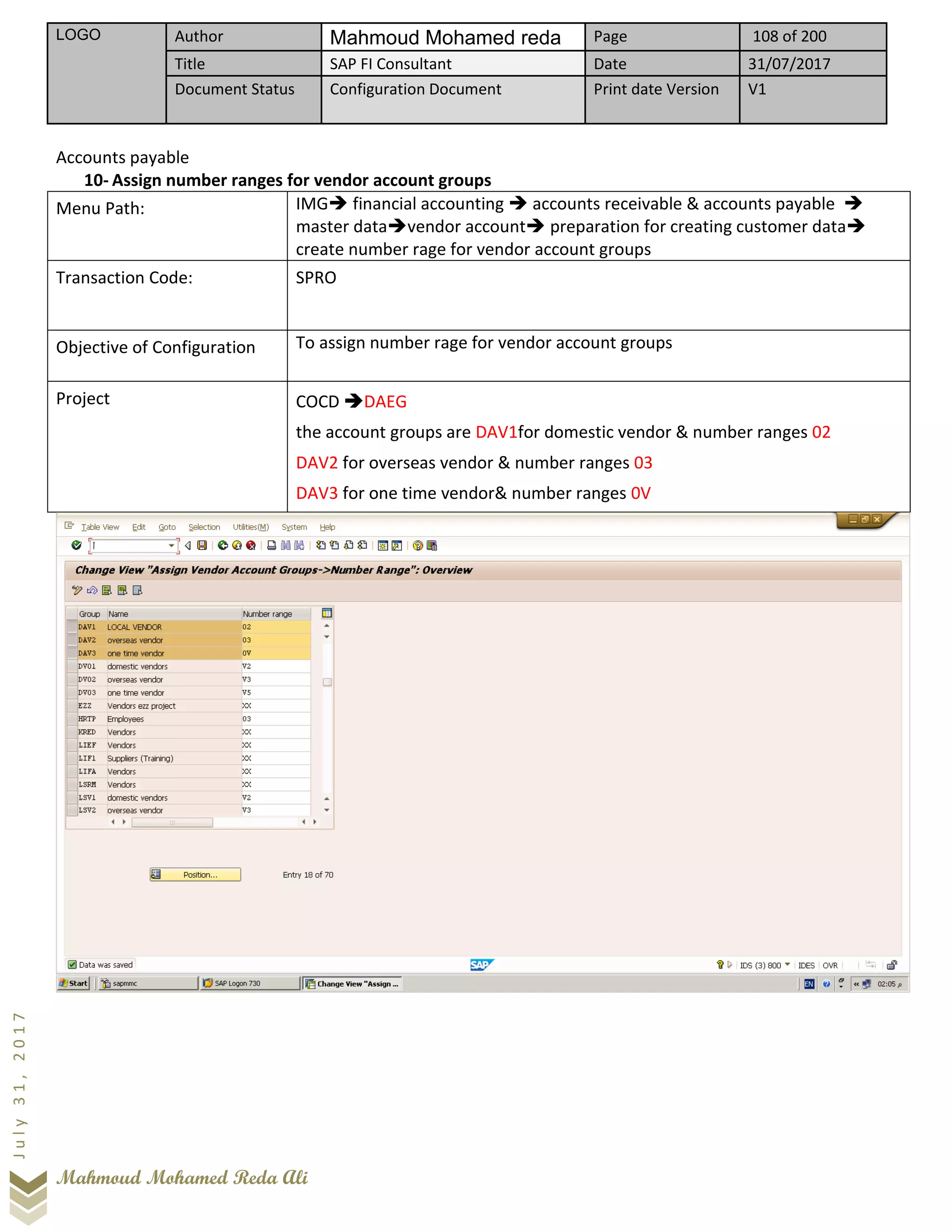 LOGO Author Mahmoud Mohamed reda Page 108 of 200
Title SAP FI Consultant Date 31/07/2017
Document Status Configuration Document Print date Version V1
Mahmoud Mohamed Reda Ali
July31,2017
Accounts payable
10- Assign number ranges for vendor account groups
Menu Path: IMG➔ financial accounting ➔ accounts receivable & accounts payable ➔
master data➔vendor account➔ preparation for creating customer data➔
create number rage for vendor account groups
Transaction Code: SPRO
Objective of Configuration To assign number rage for vendor account groups
Project COCD ➔DAEG
the account groups are DAV1for domestic vendor & number ranges 02
DAV2 for overseas vendor & number ranges 03
DAV3 for one time vendor& number ranges 0V
 