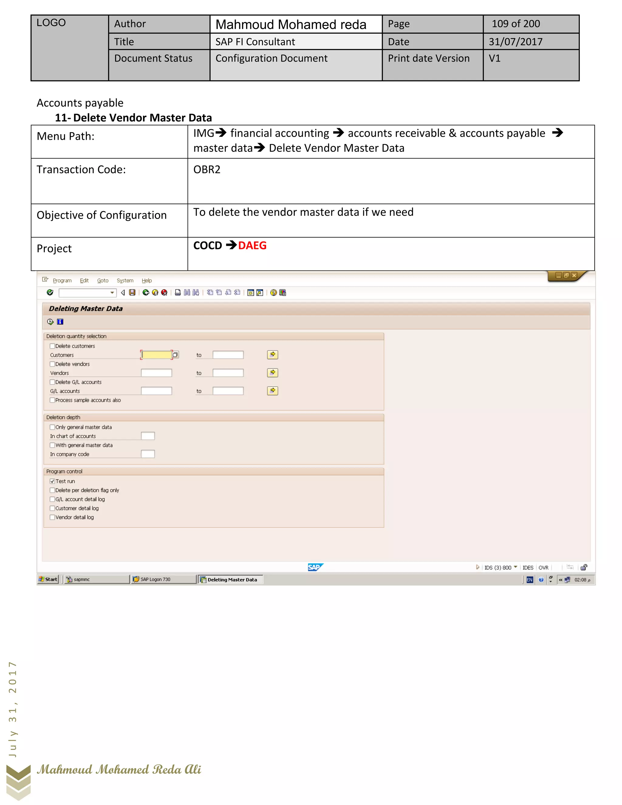 LOGO Author Mahmoud Mohamed reda Page 109 of 200
Title SAP FI Consultant Date 31/07/2017
Document Status Configuration Document Print date Version V1
Mahmoud Mohamed Reda Ali
July31,2017
Accounts payable
11- Delete Vendor Master Data
Menu Path: IMG➔ financial accounting ➔ accounts receivable & accounts payable ➔
master data➔ Delete Vendor Master Data
Transaction Code: OBR2
Objective of Configuration To delete the vendor master data if we need
Project COCD ➔DAEG
 