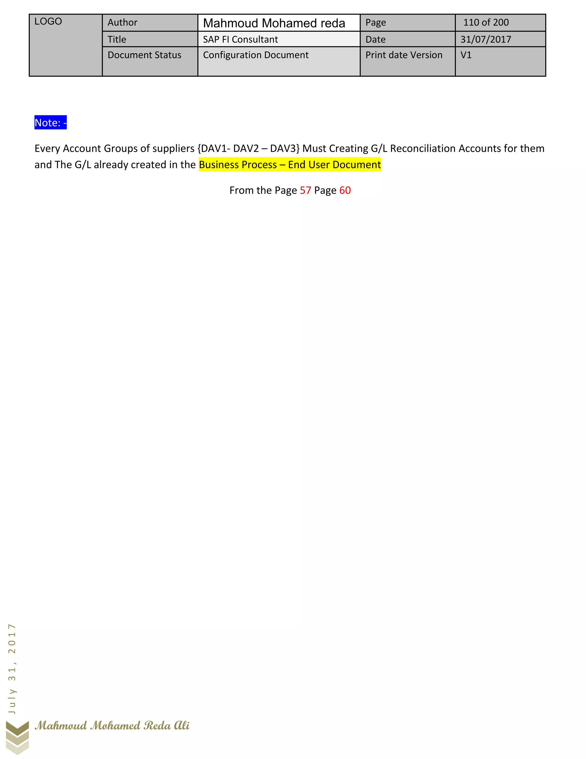 LOGO Author Mahmoud Mohamed reda Page 110 of 200
Title SAP FI Consultant Date 31/07/2017
Document Status Configuration Document Print date Version V1
Mahmoud Mohamed Reda Ali
July31,2017
Note: -
Every Account Groups of suppliers {DAV1- DAV2 – DAV3} Must Creating G/L Reconciliation Accounts for them
and The G/L already created in the Business Process – End User Document
From the Page 57 Page 60
 