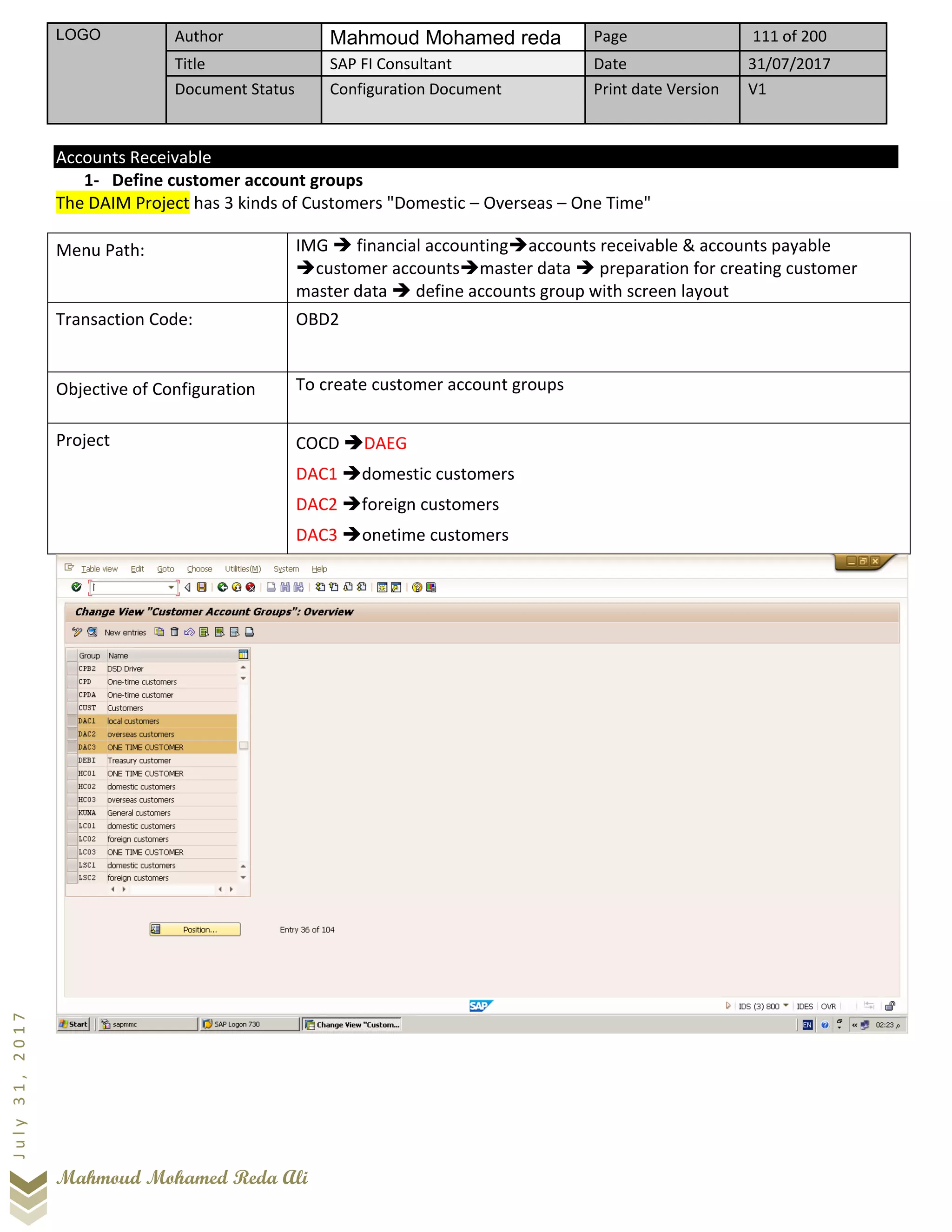 LOGO Author Mahmoud Mohamed reda Page 111 of 200
Title SAP FI Consultant Date 31/07/2017
Document Status Configuration Document Print date Version V1
Mahmoud Mohamed Reda Ali
July31,2017
Accounts Receivable
1- Define customer account groups
The DAIM Project has 3 kinds of Customers "Domestic – Overseas – One Time"
Menu Path: IMG ➔ financial accounting➔accounts receivable & accounts payable
➔customer accounts➔master data ➔ preparation for creating customer
master data ➔ define accounts group with screen layout
Transaction Code: OBD2
Objective of Configuration To create customer account groups
Project COCD ➔DAEG
DAC1 ➔domestic customers
DAC2 ➔foreign customers
DAC3 ➔onetime customers
 
