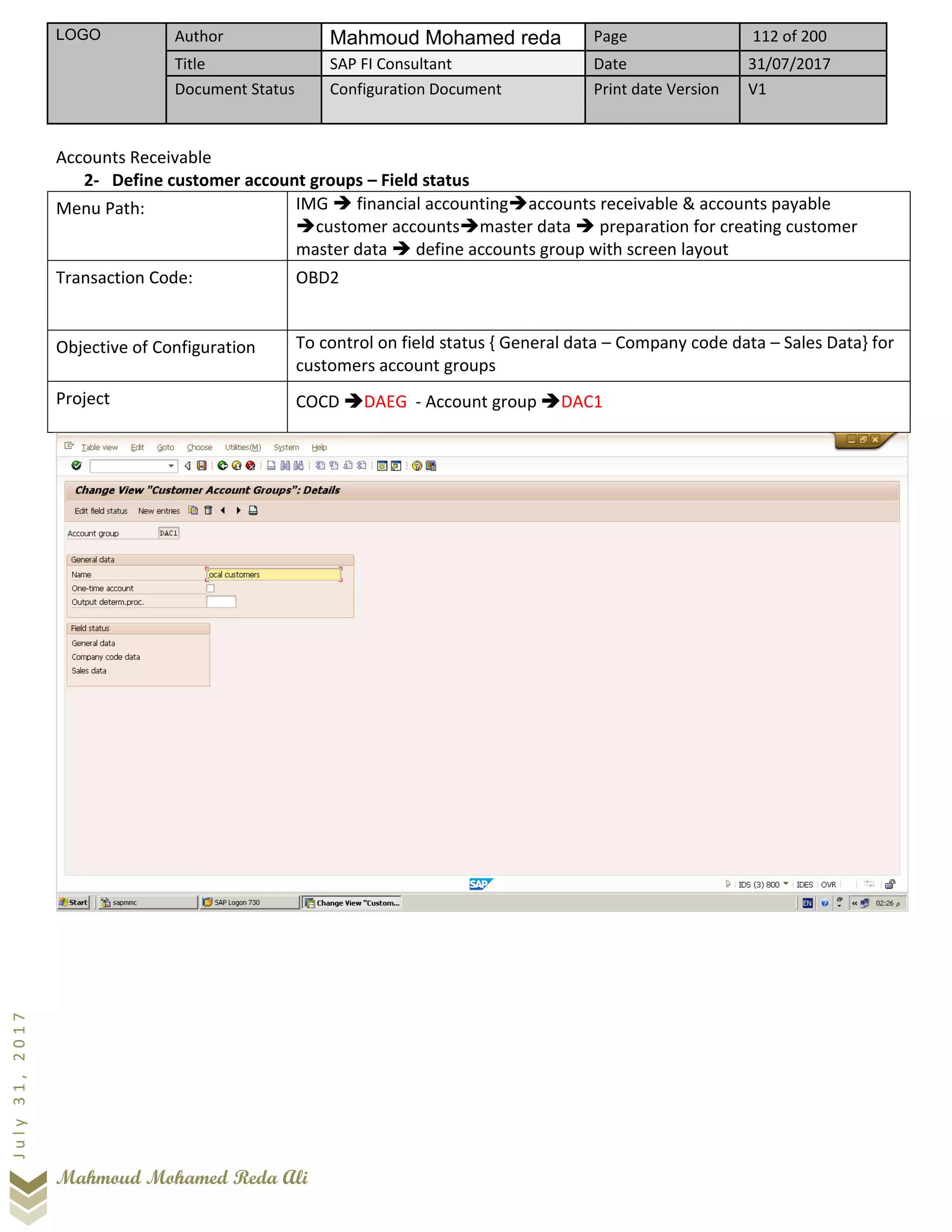 LOGO Author Mahmoud Mohamed reda Page 112 of 200
Title SAP FI Consultant Date 31/07/2017
Document Status Configuration Document Print date Version V1
Mahmoud Mohamed Reda Ali
July31,2017
Accounts Receivable
2- Define customer account groups – Field status
Menu Path: IMG ➔ financial accounting➔accounts receivable & accounts payable
➔customer accounts➔master data ➔ preparation for creating customer
master data ➔ define accounts group with screen layout
Transaction Code: OBD2
Objective of Configuration To control on field status { General data – Company code data – Sales Data} for
customers account groups
Project COCD ➔DAEG - Account group ➔DAC1
 