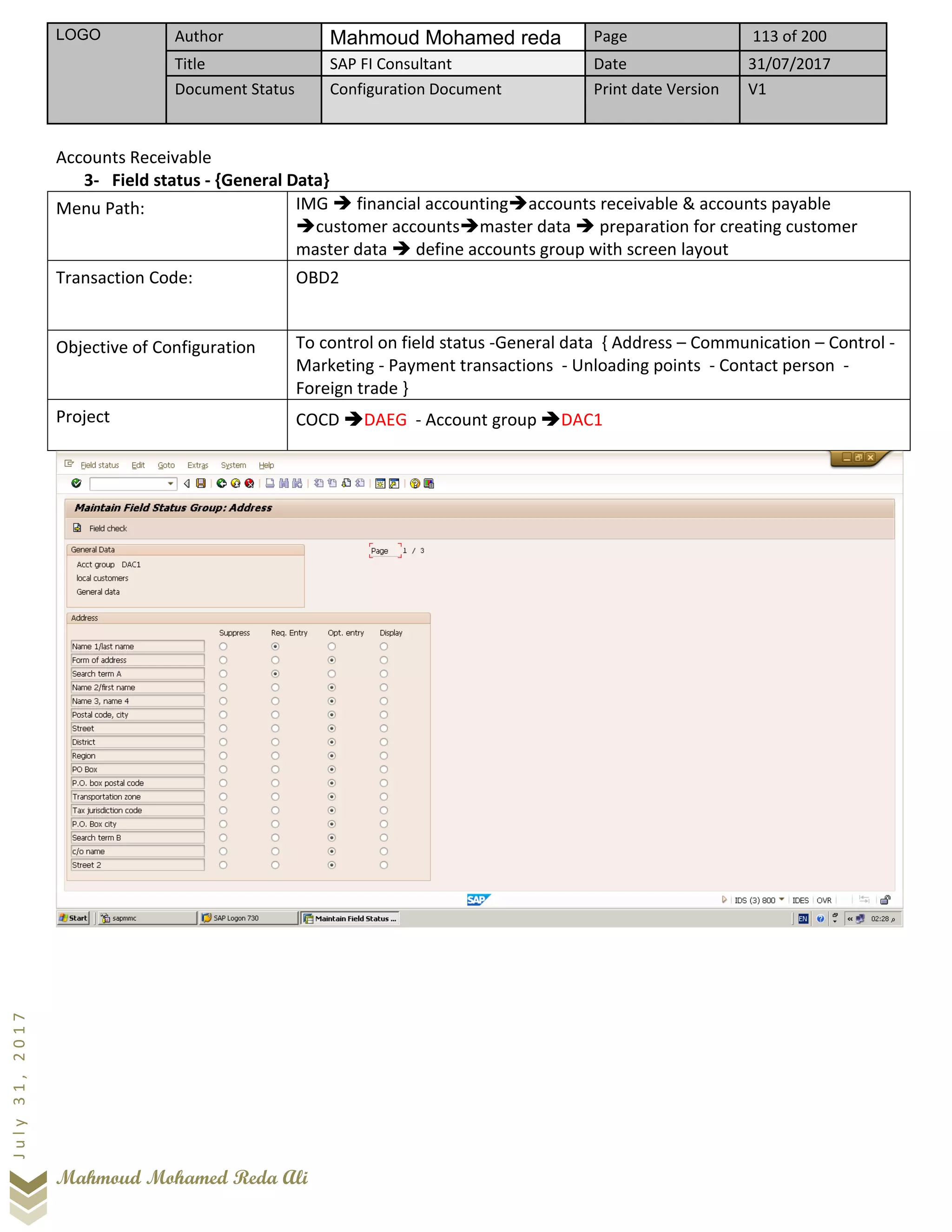 LOGO Author Mahmoud Mohamed reda Page 113 of 200
Title SAP FI Consultant Date 31/07/2017
Document Status Configuration Document Print date Version V1
Mahmoud Mohamed Reda Ali
July31,2017
Accounts Receivable
3- Field status - {General Data}
Menu Path: IMG ➔ financial accounting➔accounts receivable & accounts payable
➔customer accounts➔master data ➔ preparation for creating customer
master data ➔ define accounts group with screen layout
Transaction Code: OBD2
Objective of Configuration To control on field status -General data { Address – Communication – Control -
Marketing - Payment transactions - Unloading points - Contact person -
Foreign trade }
Project COCD ➔DAEG - Account group ➔DAC1
 