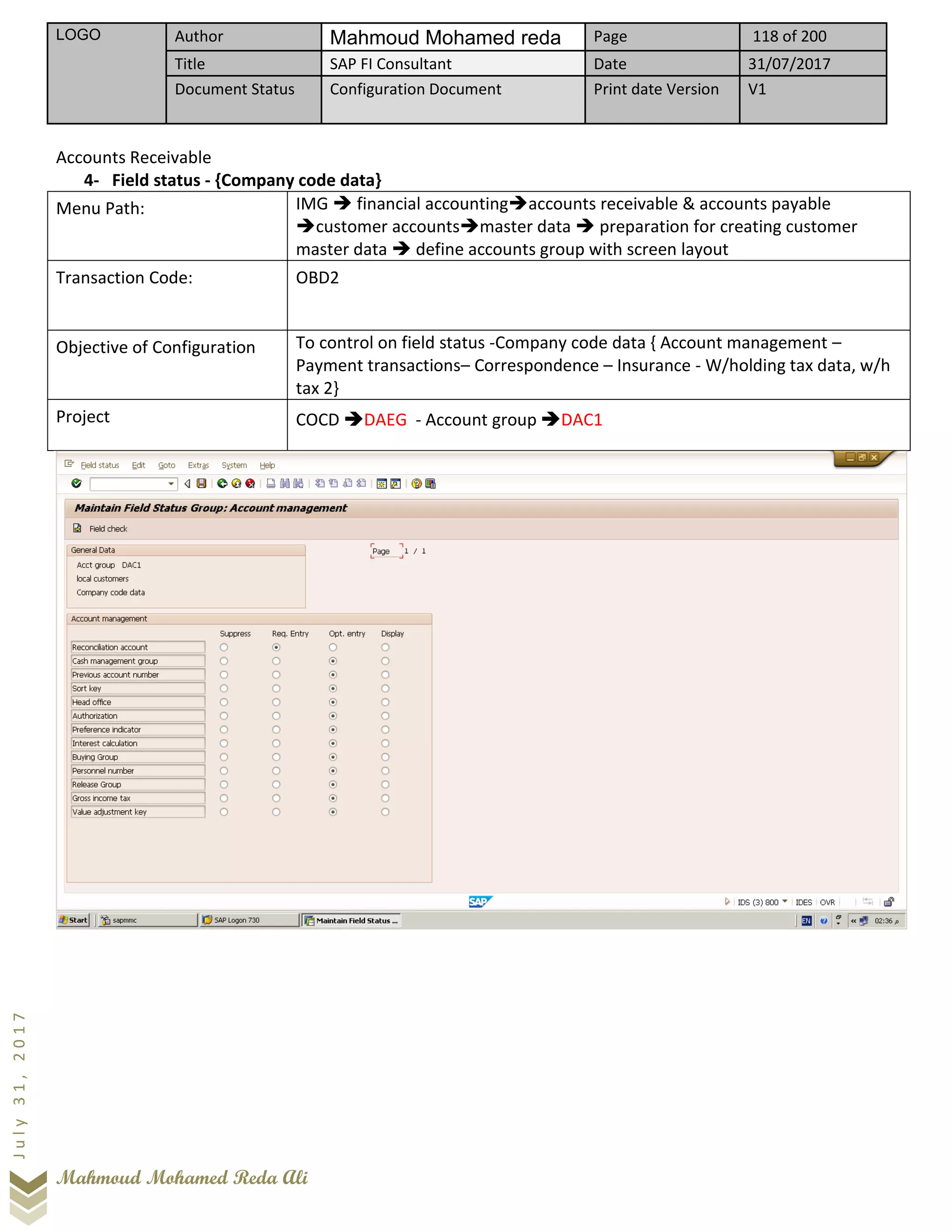 LOGO Author Mahmoud Mohamed reda Page 118 of 200
Title SAP FI Consultant Date 31/07/2017
Document Status Configuration Document Print date Version V1
Mahmoud Mohamed Reda Ali
July31,2017
Accounts Receivable
4- Field status - {Company code data}
Menu Path: IMG ➔ financial accounting➔accounts receivable & accounts payable
➔customer accounts➔master data ➔ preparation for creating customer
master data ➔ define accounts group with screen layout
Transaction Code: OBD2
Objective of Configuration To control on field status -Company code data { Account management –
Payment transactions– Correspondence – Insurance - W/holding tax data, w/h
tax 2}
Project COCD ➔DAEG - Account group ➔DAC1
 