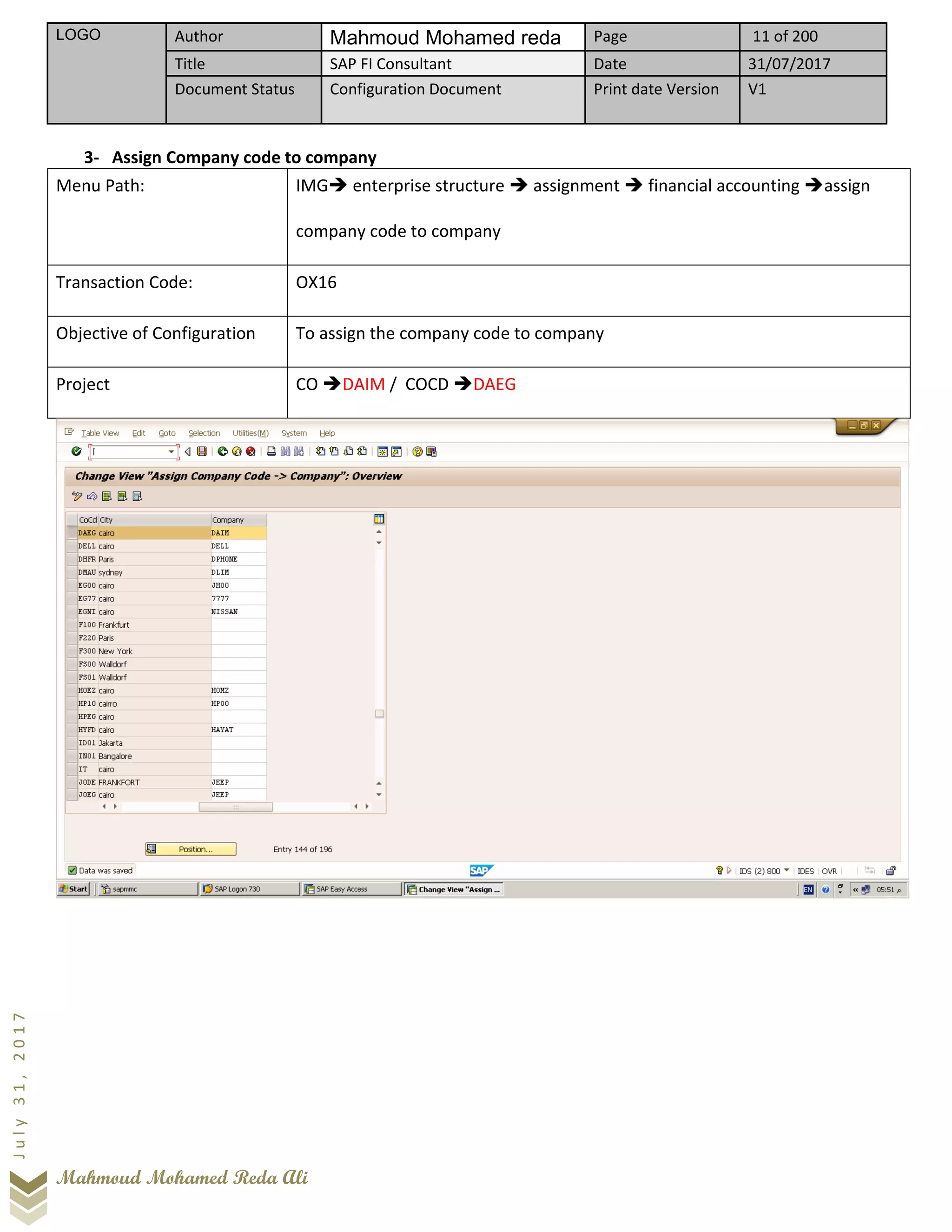 LOGO Author Mahmoud Mohamed reda Page 11 of 200
Title SAP FI Consultant Date 31/07/2017
Document Status Configuration Document Print date Version V1
Mahmoud Mohamed Reda Ali
July31,2017
3- Assign Company code to company
Menu Path: IMG➔ enterprise structure ➔ assignment ➔ financial accounting ➔assign
company code to company
Transaction Code: OX16
Objective of Configuration To assign the company code to company
Project CO ➔DAIM / COCD ➔DAEG
 