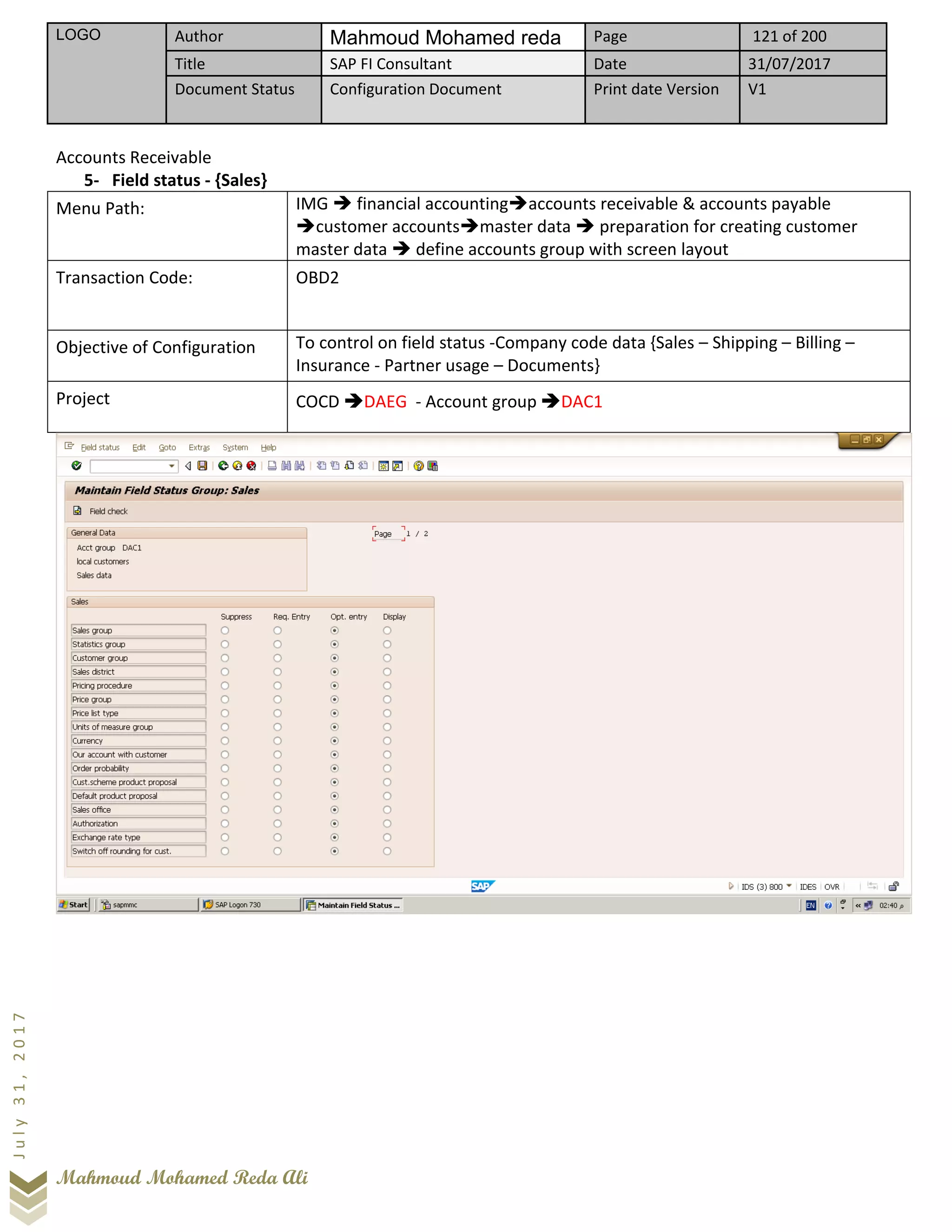 LOGO Author Mahmoud Mohamed reda Page 121 of 200
Title SAP FI Consultant Date 31/07/2017
Document Status Configuration Document Print date Version V1
Mahmoud Mohamed Reda Ali
July31,2017
Accounts Receivable
5- Field status - {Sales}
Menu Path: IMG ➔ financial accounting➔accounts receivable & accounts payable
➔customer accounts➔master data ➔ preparation for creating customer
master data ➔ define accounts group with screen layout
Transaction Code: OBD2
Objective of Configuration To control on field status -Company code data {Sales – Shipping – Billing –
Insurance - Partner usage – Documents}
Project COCD ➔DAEG - Account group ➔DAC1
 