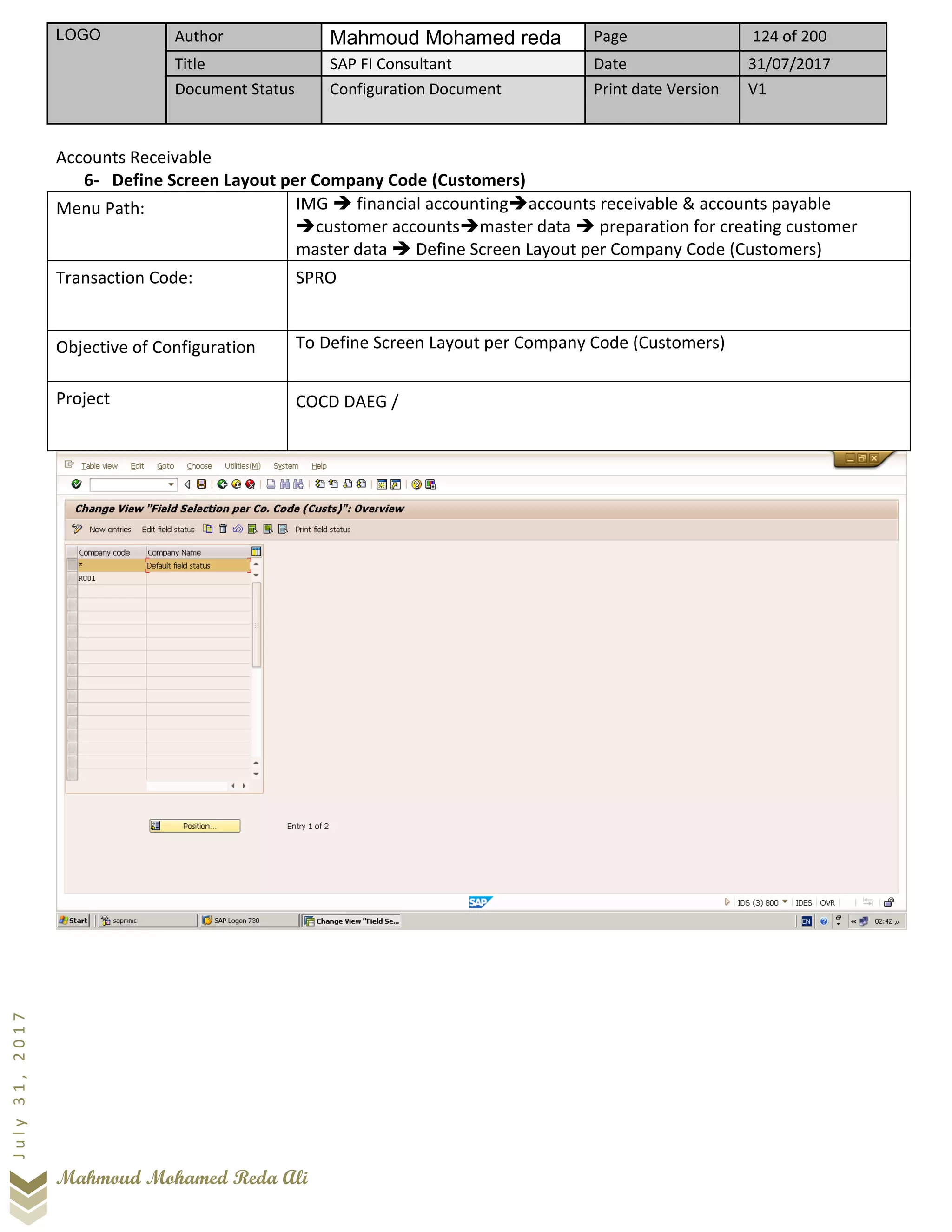 LOGO Author Mahmoud Mohamed reda Page 124 of 200
Title SAP FI Consultant Date 31/07/2017
Document Status Configuration Document Print date Version V1
Mahmoud Mohamed Reda Ali
July31,2017
Accounts Receivable
6- Define Screen Layout per Company Code (Customers)
Menu Path: IMG ➔ financial accounting➔accounts receivable & accounts payable
➔customer accounts➔master data ➔ preparation for creating customer
master data ➔ Define Screen Layout per Company Code (Customers)
Transaction Code: SPRO
Objective of Configuration To Define Screen Layout per Company Code (Customers)
Project COCD DAEG /
 