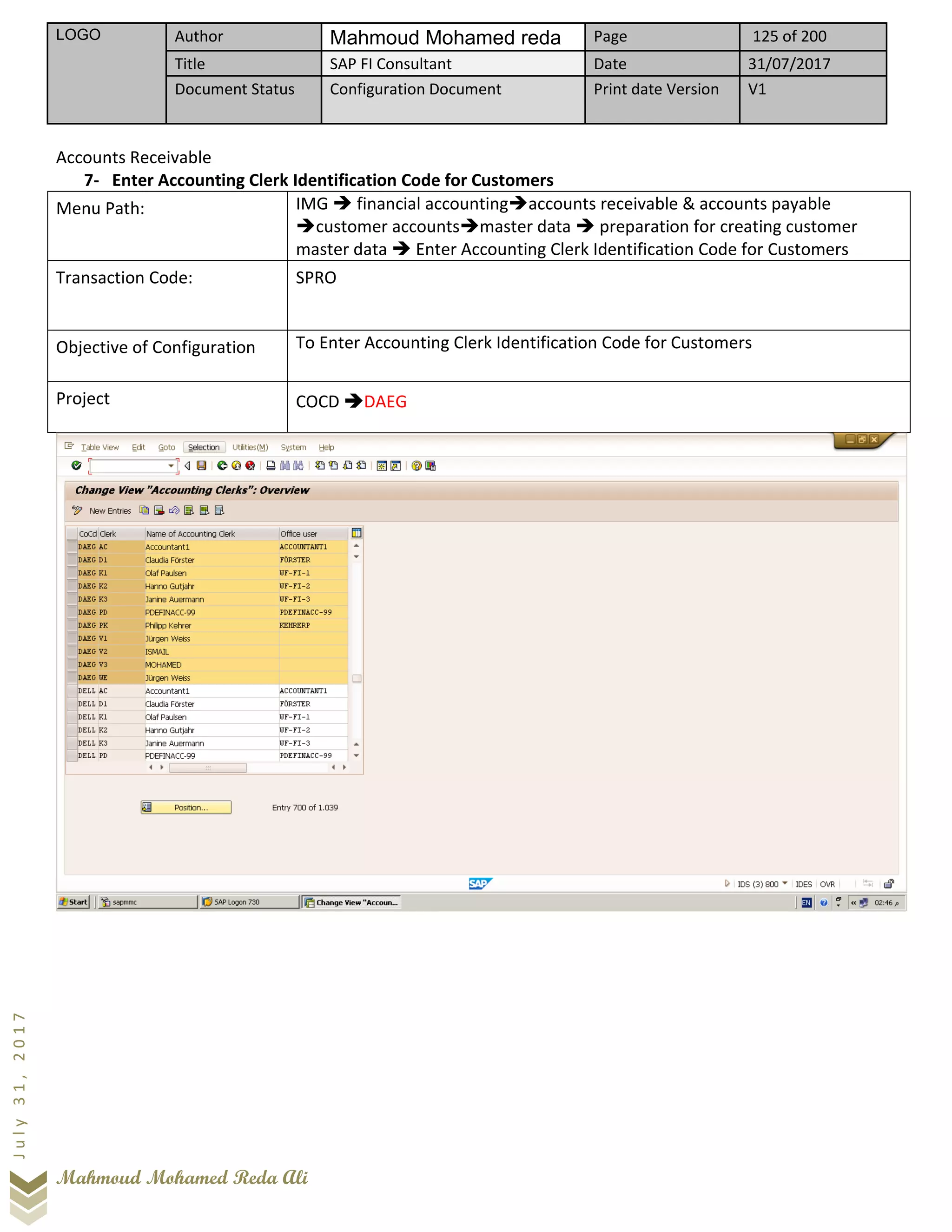 LOGO Author Mahmoud Mohamed reda Page 125 of 200
Title SAP FI Consultant Date 31/07/2017
Document Status Configuration Document Print date Version V1
Mahmoud Mohamed Reda Ali
July31,2017
Accounts Receivable
7- Enter Accounting Clerk Identification Code for Customers
Menu Path: IMG ➔ financial accounting➔accounts receivable & accounts payable
➔customer accounts➔master data ➔ preparation for creating customer
master data ➔ Enter Accounting Clerk Identification Code for Customers
Transaction Code: SPRO
Objective of Configuration To Enter Accounting Clerk Identification Code for Customers
Project COCD ➔DAEG
 
