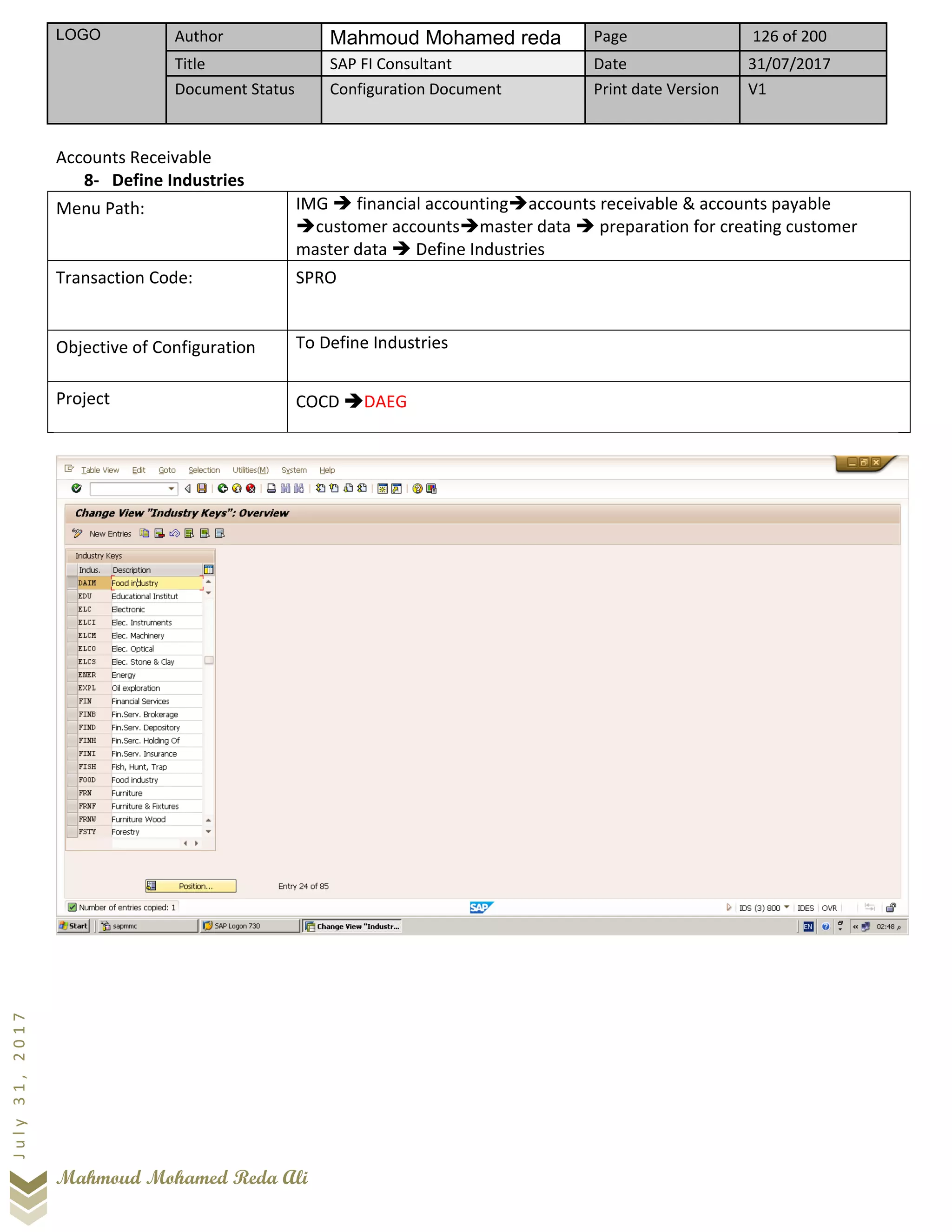 LOGO Author Mahmoud Mohamed reda Page 126 of 200
Title SAP FI Consultant Date 31/07/2017
Document Status Configuration Document Print date Version V1
Mahmoud Mohamed Reda Ali
July31,2017
Accounts Receivable
8- Define Industries
Menu Path: IMG ➔ financial accounting➔accounts receivable & accounts payable
➔customer accounts➔master data ➔ preparation for creating customer
master data ➔ Define Industries
Transaction Code: SPRO
Objective of Configuration To Define Industries
Project COCD ➔DAEG
 