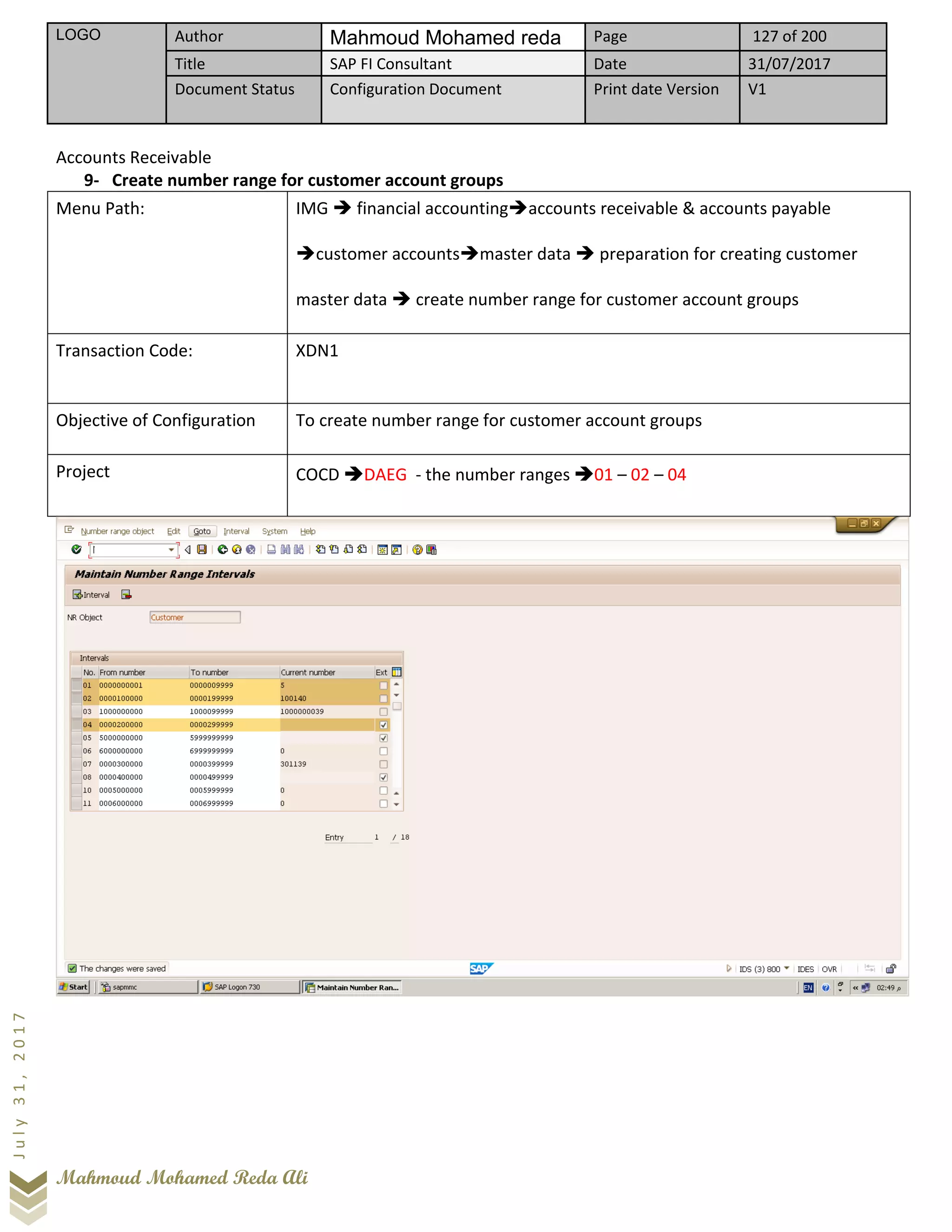 LOGO Author Mahmoud Mohamed reda Page 127 of 200
Title SAP FI Consultant Date 31/07/2017
Document Status Configuration Document Print date Version V1
Mahmoud Mohamed Reda Ali
July31,2017
Accounts Receivable
9- Create number range for customer account groups
Menu Path: IMG ➔ financial accounting➔accounts receivable & accounts payable
➔customer accounts➔master data ➔ preparation for creating customer
master data ➔ create number range for customer account groups
Transaction Code: XDN1
Objective of Configuration To create number range for customer account groups
Project COCD ➔DAEG - the number ranges ➔01 – 02 – 04
 