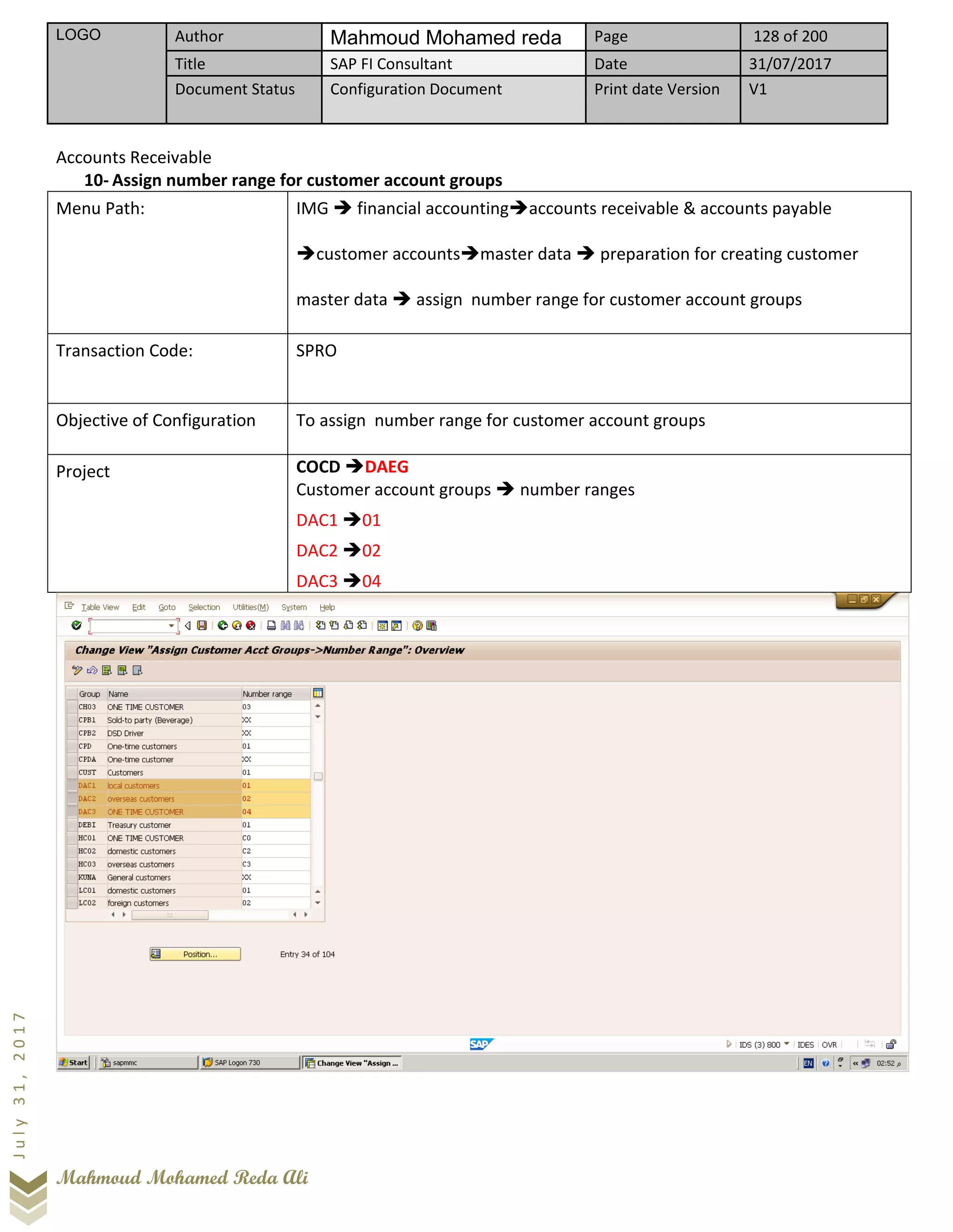 LOGO Author Mahmoud Mohamed reda Page 128 of 200
Title SAP FI Consultant Date 31/07/2017
Document Status Configuration Document Print date Version V1
Mahmoud Mohamed Reda Ali
July31,2017
Accounts Receivable
10- Assign number range for customer account groups
Menu Path: IMG ➔ financial accounting➔accounts receivable & accounts payable
➔customer accounts➔master data ➔ preparation for creating customer
master data ➔ assign number range for customer account groups
Transaction Code: SPRO
Objective of Configuration To assign number range for customer account groups
Project COCD ➔DAEG
Customer account groups ➔ number ranges
DAC1 ➔01
DAC2 ➔02
DAC3 ➔04
 