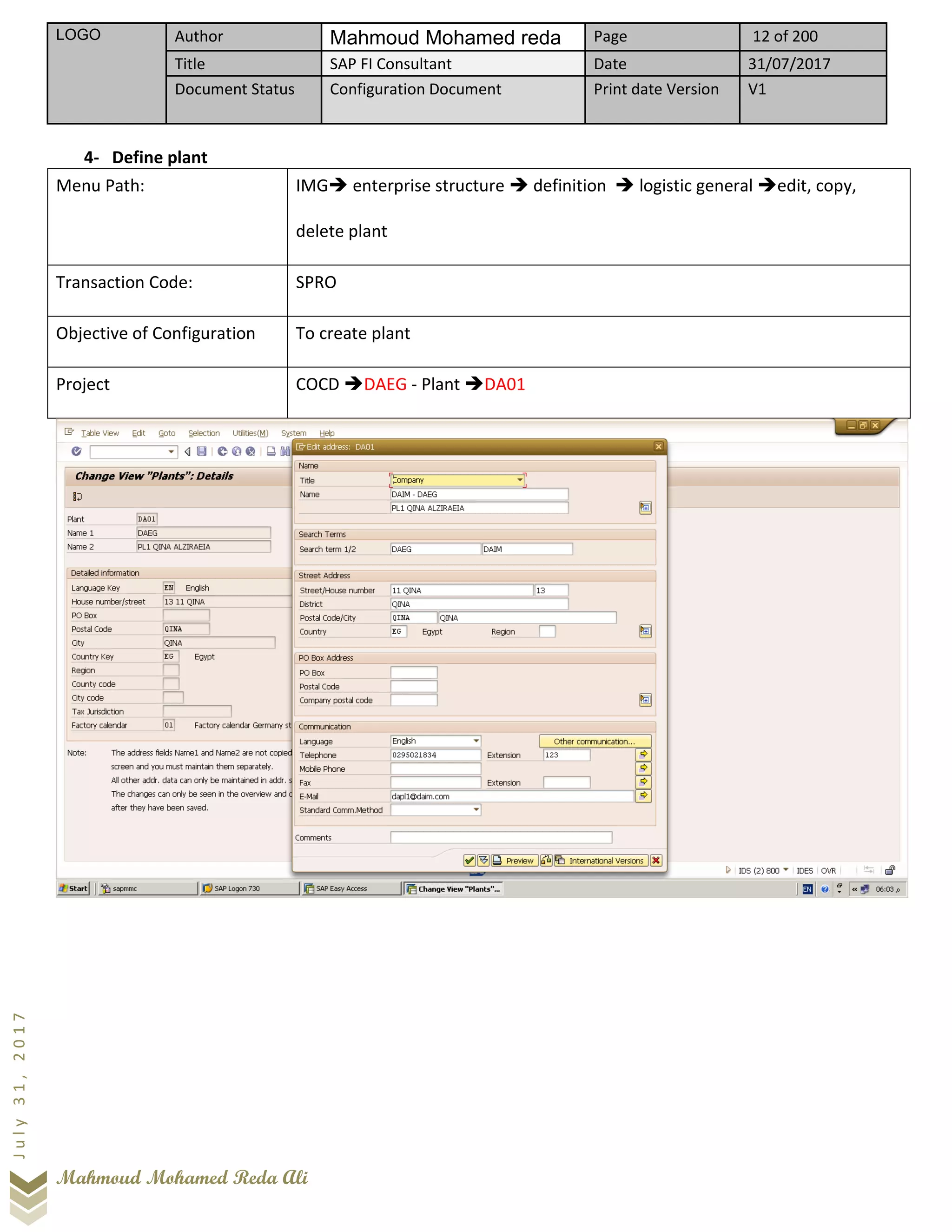 LOGO Author Mahmoud Mohamed reda Page 12 of 200
Title SAP FI Consultant Date 31/07/2017
Document Status Configuration Document Print date Version V1
Mahmoud Mohamed Reda Ali
July31,2017
4- Define plant
Menu Path: IMG➔ enterprise structure ➔ definition ➔ logistic general ➔edit, copy,
delete plant
Transaction Code: SPRO
Objective of Configuration To create plant
Project COCD ➔DAEG - Plant ➔DA01
 