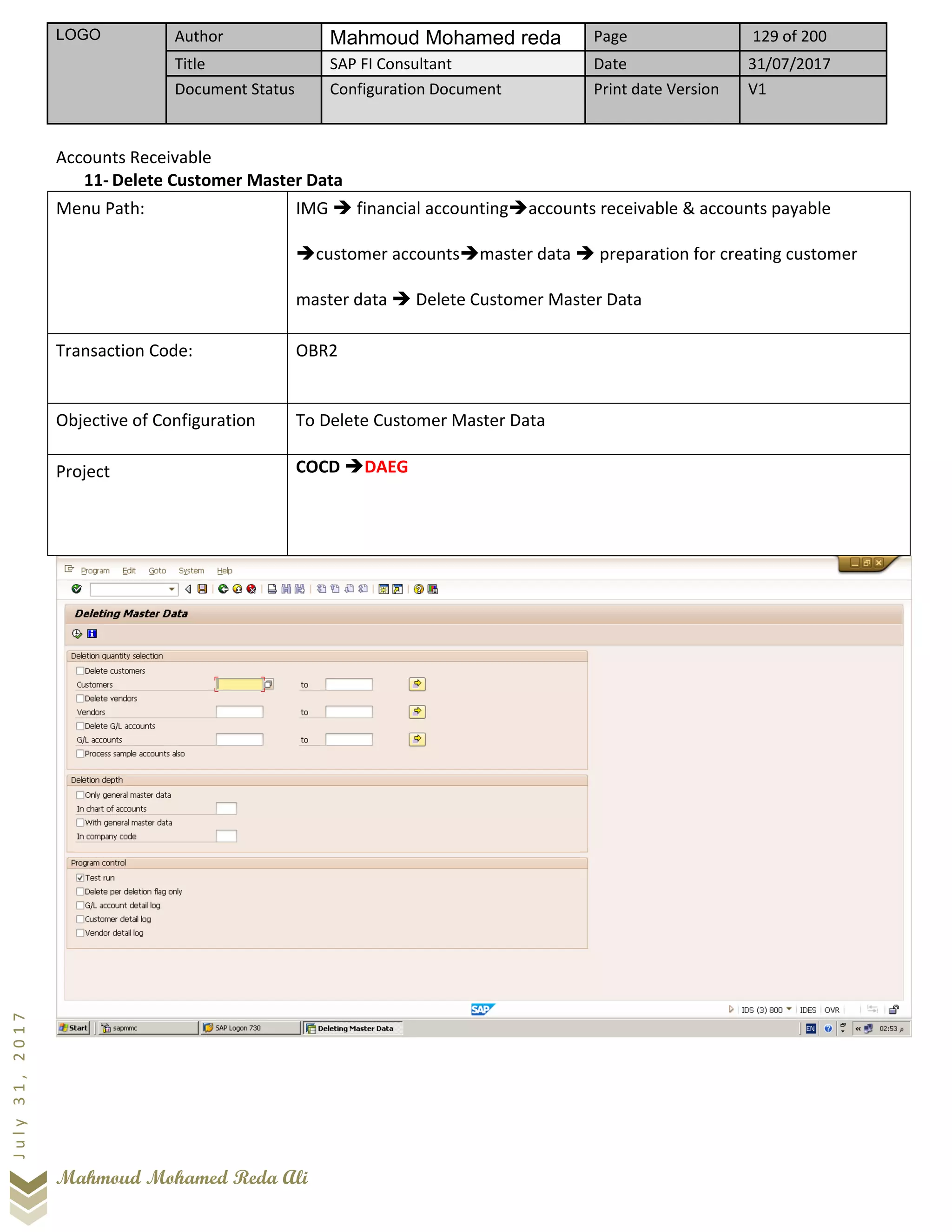 LOGO Author Mahmoud Mohamed reda Page 129 of 200
Title SAP FI Consultant Date 31/07/2017
Document Status Configuration Document Print date Version V1
Mahmoud Mohamed Reda Ali
July31,2017
Accounts Receivable
11- Delete Customer Master Data
Menu Path: IMG ➔ financial accounting➔accounts receivable & accounts payable
➔customer accounts➔master data ➔ preparation for creating customer
master data ➔ Delete Customer Master Data
Transaction Code: OBR2
Objective of Configuration To Delete Customer Master Data
Project COCD ➔DAEG
 