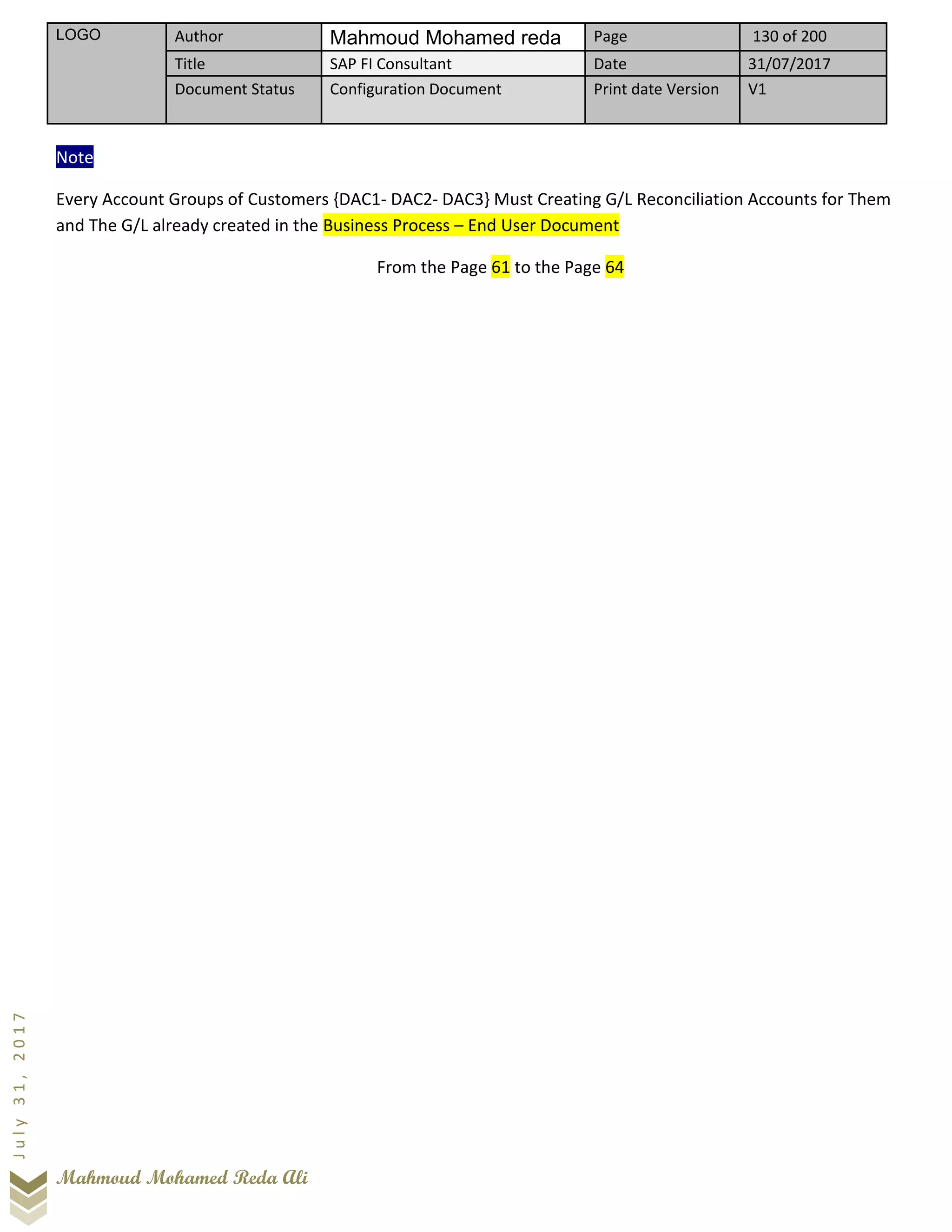 LOGO Author Mahmoud Mohamed reda Page 130 of 200
Title SAP FI Consultant Date 31/07/2017
Document Status Configuration Document Print date Version V1
Mahmoud Mohamed Reda Ali
July31,2017
Note
Every Account Groups of Customers {DAC1- DAC2- DAC3} Must Creating G/L Reconciliation Accounts for Them
and The G/L already created in the Business Process – End User Document
From the Page 61 to the Page 64
 