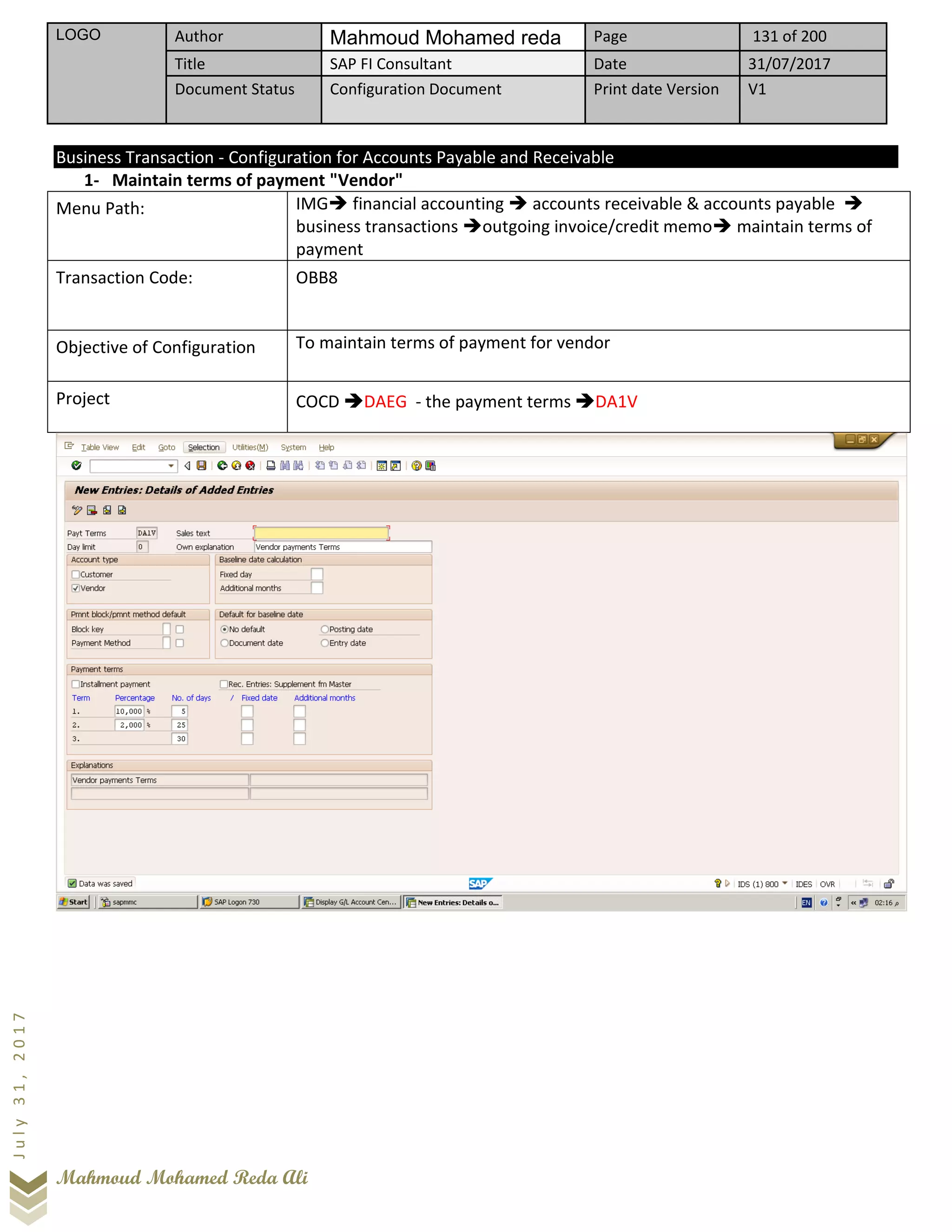 LOGO Author Mahmoud Mohamed reda Page 131 of 200
Title SAP FI Consultant Date 31/07/2017
Document Status Configuration Document Print date Version V1
Mahmoud Mohamed Reda Ali
July31,2017
Business Transaction - Configuration for Accounts Payable and Receivable
1- Maintain terms of payment "Vendor"
Menu Path: IMG➔ financial accounting ➔ accounts receivable & accounts payable ➔
business transactions ➔outgoing invoice/credit memo➔ maintain terms of
payment
Transaction Code: OBB8
Objective of Configuration To maintain terms of payment for vendor
Project COCD ➔DAEG - the payment terms ➔DA1V
 