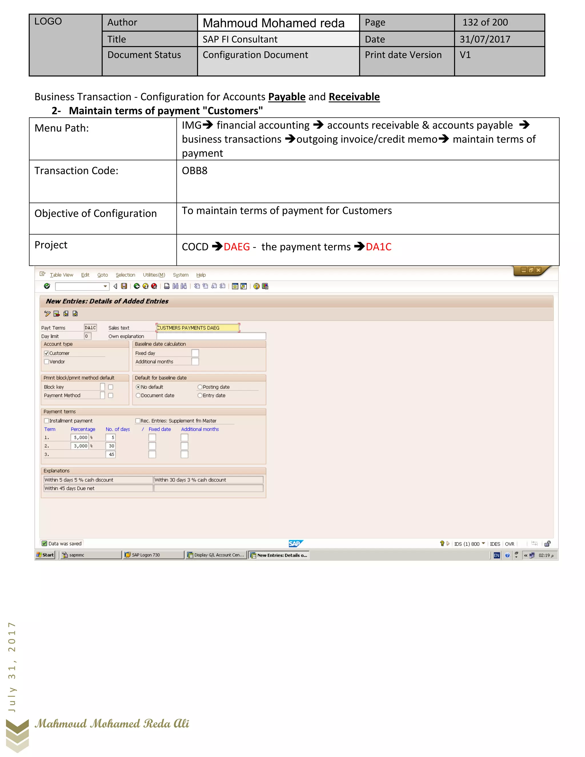 LOGO Author Mahmoud Mohamed reda Page 132 of 200
Title SAP FI Consultant Date 31/07/2017
Document Status Configuration Document Print date Version V1
Mahmoud Mohamed Reda Ali
July31,2017
Business Transaction - Configuration for Accounts Payable and Receivable
2- Maintain terms of payment "Customers"
Menu Path: IMG➔ financial accounting ➔ accounts receivable & accounts payable ➔
business transactions ➔outgoing invoice/credit memo➔ maintain terms of
payment
Transaction Code: OBB8
Objective of Configuration To maintain terms of payment for Customers
Project COCD ➔DAEG - the payment terms ➔DA1C
 