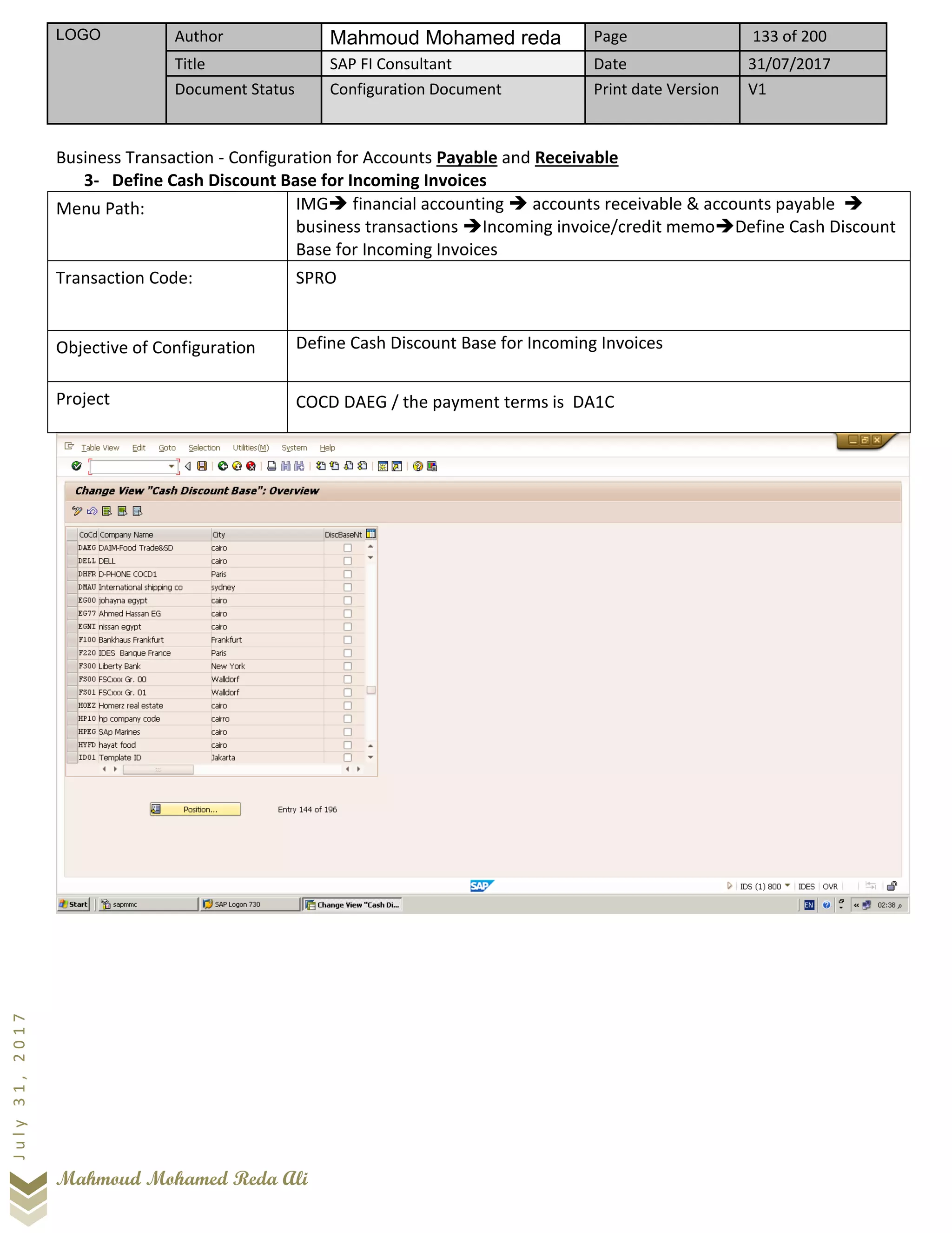 LOGO Author Mahmoud Mohamed reda Page 133 of 200
Title SAP FI Consultant Date 31/07/2017
Document Status Configuration Document Print date Version V1
Mahmoud Mohamed Reda Ali
July31,2017
Business Transaction - Configuration for Accounts Payable and Receivable
3- Define Cash Discount Base for Incoming Invoices
Menu Path: IMG➔ financial accounting ➔ accounts receivable & accounts payable ➔
business transactions ➔Incoming invoice/credit memo➔Define Cash Discount
Base for Incoming Invoices
Transaction Code: SPRO
Objective of Configuration Define Cash Discount Base for Incoming Invoices
Project COCD DAEG / the payment terms is DA1C
 