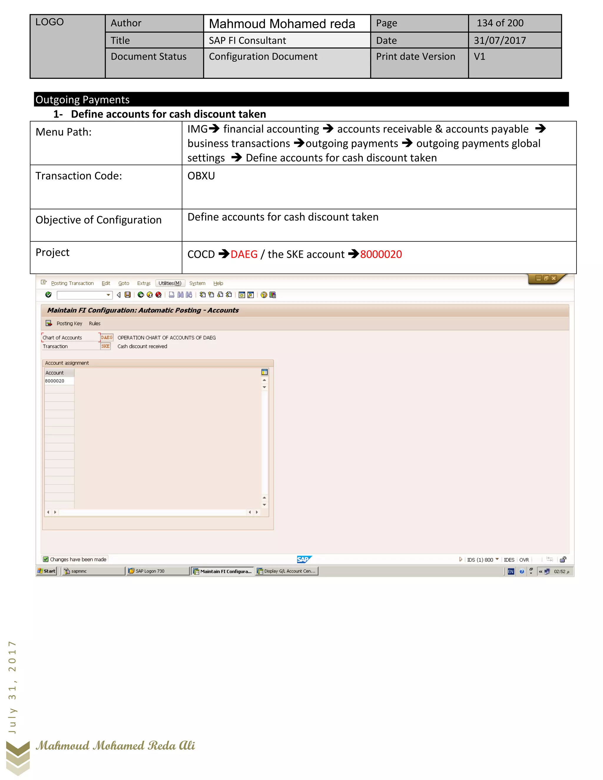 LOGO Author Mahmoud Mohamed reda Page 134 of 200
Title SAP FI Consultant Date 31/07/2017
Document Status Configuration Document Print date Version V1
Mahmoud Mohamed Reda Ali
July31,2017
Outgoing Payments
1- Define accounts for cash discount taken
Menu Path: IMG➔ financial accounting ➔ accounts receivable & accounts payable ➔
business transactions ➔outgoing payments ➔ outgoing payments global
settings ➔ Define accounts for cash discount taken
Transaction Code: OBXU
Objective of Configuration Define accounts for cash discount taken
Project COCD ➔DAEG / the SKE account ➔8000020
 