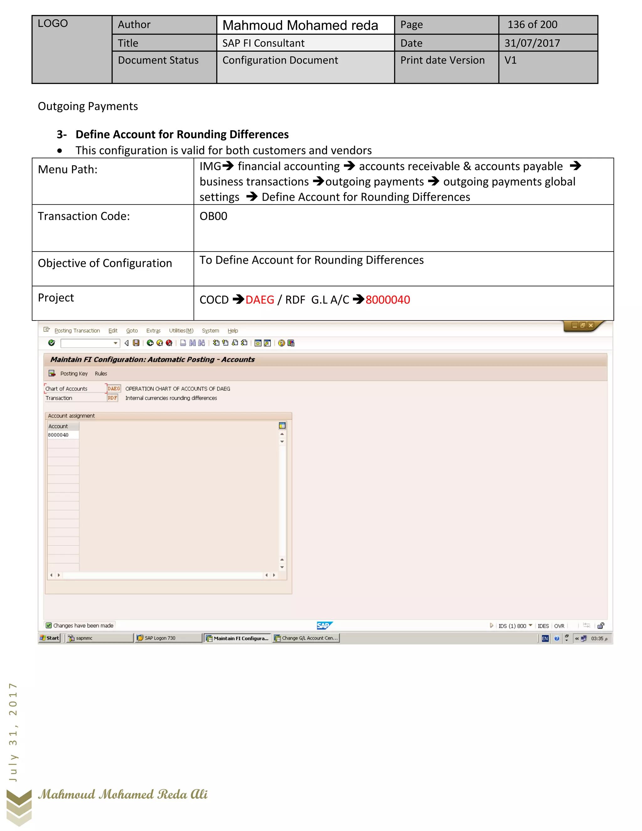 LOGO Author Mahmoud Mohamed reda Page 136 of 200
Title SAP FI Consultant Date 31/07/2017
Document Status Configuration Document Print date Version V1
Mahmoud Mohamed Reda Ali
July31,2017
Outgoing Payments
3- Define Account for Rounding Differences
• This configuration is valid for both customers and vendors
Menu Path: IMG➔ financial accounting ➔ accounts receivable & accounts payable ➔
business transactions ➔outgoing payments ➔ outgoing payments global
settings ➔ Define Account for Rounding Differences
Transaction Code: OB00
Objective of Configuration To Define Account for Rounding Differences
Project COCD ➔DAEG / RDF G.L A/C ➔8000040
 