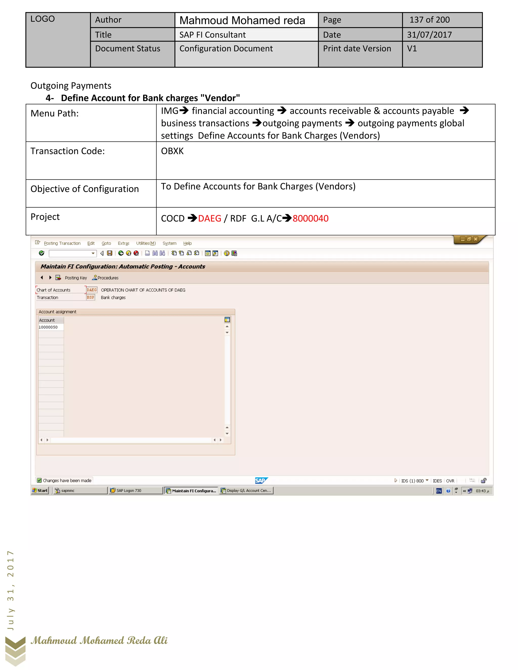 LOGO Author Mahmoud Mohamed reda Page 137 of 200
Title SAP FI Consultant Date 31/07/2017
Document Status Configuration Document Print date Version V1
Mahmoud Mohamed Reda Ali
July31,2017
Outgoing Payments
4- Define Account for Bank charges "Vendor"
Menu Path: IMG➔ financial accounting ➔ accounts receivable & accounts payable ➔
business transactions ➔outgoing payments ➔ outgoing payments global
settings Define Accounts for Bank Charges (Vendors)
Transaction Code: OBXK
Objective of Configuration To Define Accounts for Bank Charges (Vendors)
Project COCD ➔DAEG / RDF G.L A/C➔8000040
 