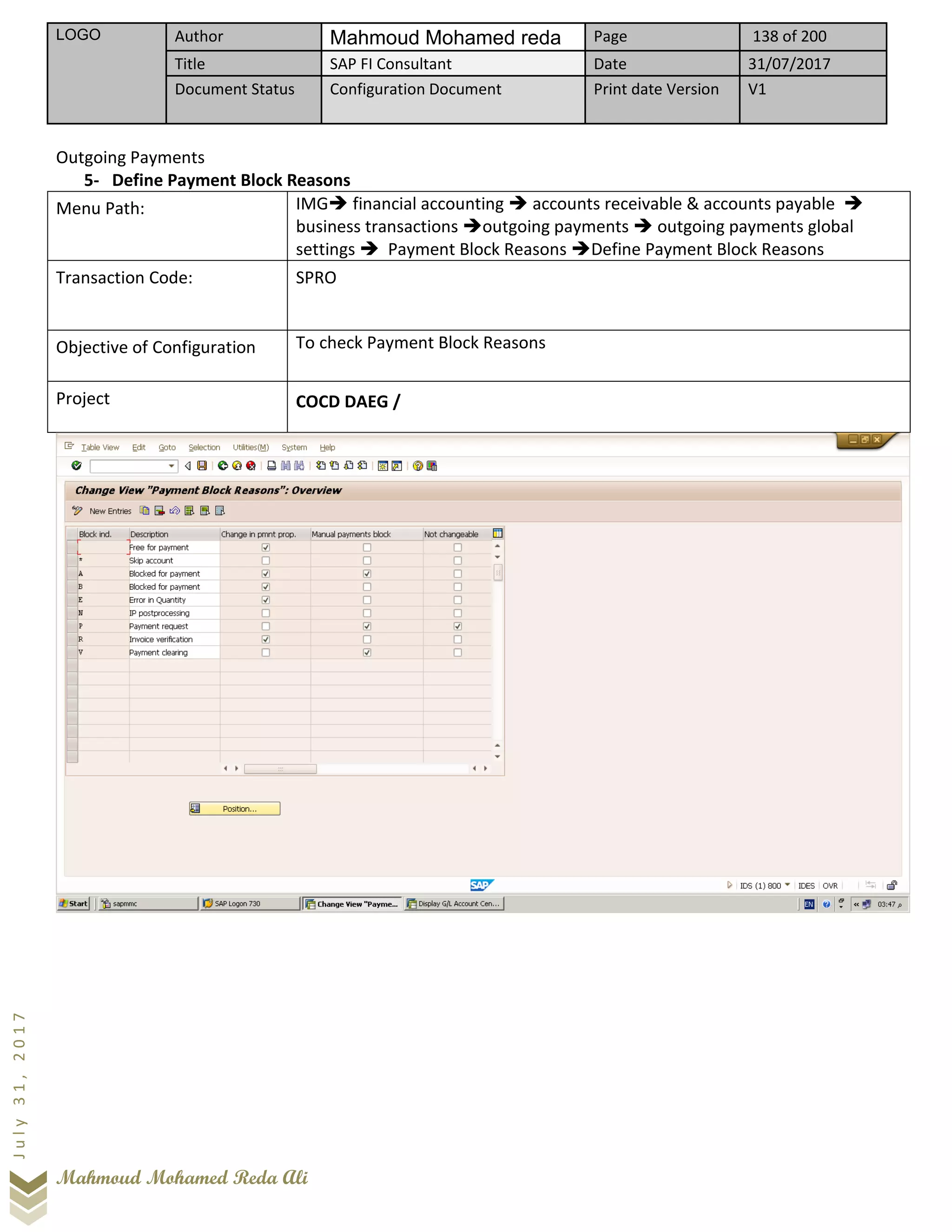 LOGO Author Mahmoud Mohamed reda Page 138 of 200
Title SAP FI Consultant Date 31/07/2017
Document Status Configuration Document Print date Version V1
Mahmoud Mohamed Reda Ali
July31,2017
Outgoing Payments
5- Define Payment Block Reasons
Menu Path: IMG➔ financial accounting ➔ accounts receivable & accounts payable ➔
business transactions ➔outgoing payments ➔ outgoing payments global
settings ➔ Payment Block Reasons ➔Define Payment Block Reasons
Transaction Code: SPRO
Objective of Configuration To check Payment Block Reasons
Project COCD DAEG /
 