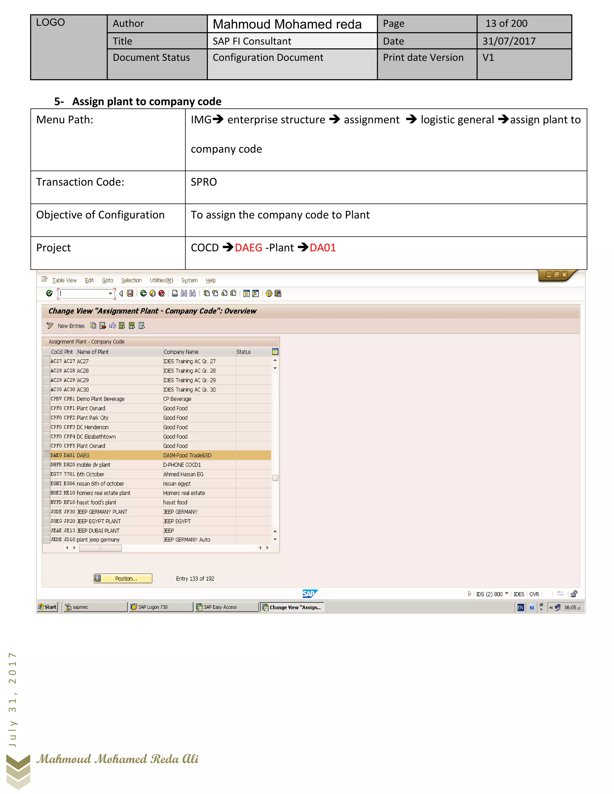 LOGO Author Mahmoud Mohamed reda Page 13 of 200
Title SAP FI Consultant Date 31/07/2017
Document Status Configuration Document Print date Version V1
Mahmoud Mohamed Reda Ali
July31,2017
5- Assign plant to company code
Menu Path: IMG➔ enterprise structure ➔ assignment ➔ logistic general ➔assign plant to
company code
Transaction Code: SPRO
Objective of Configuration To assign the company code to Plant
Project COCD ➔DAEG -Plant ➔DA01
 