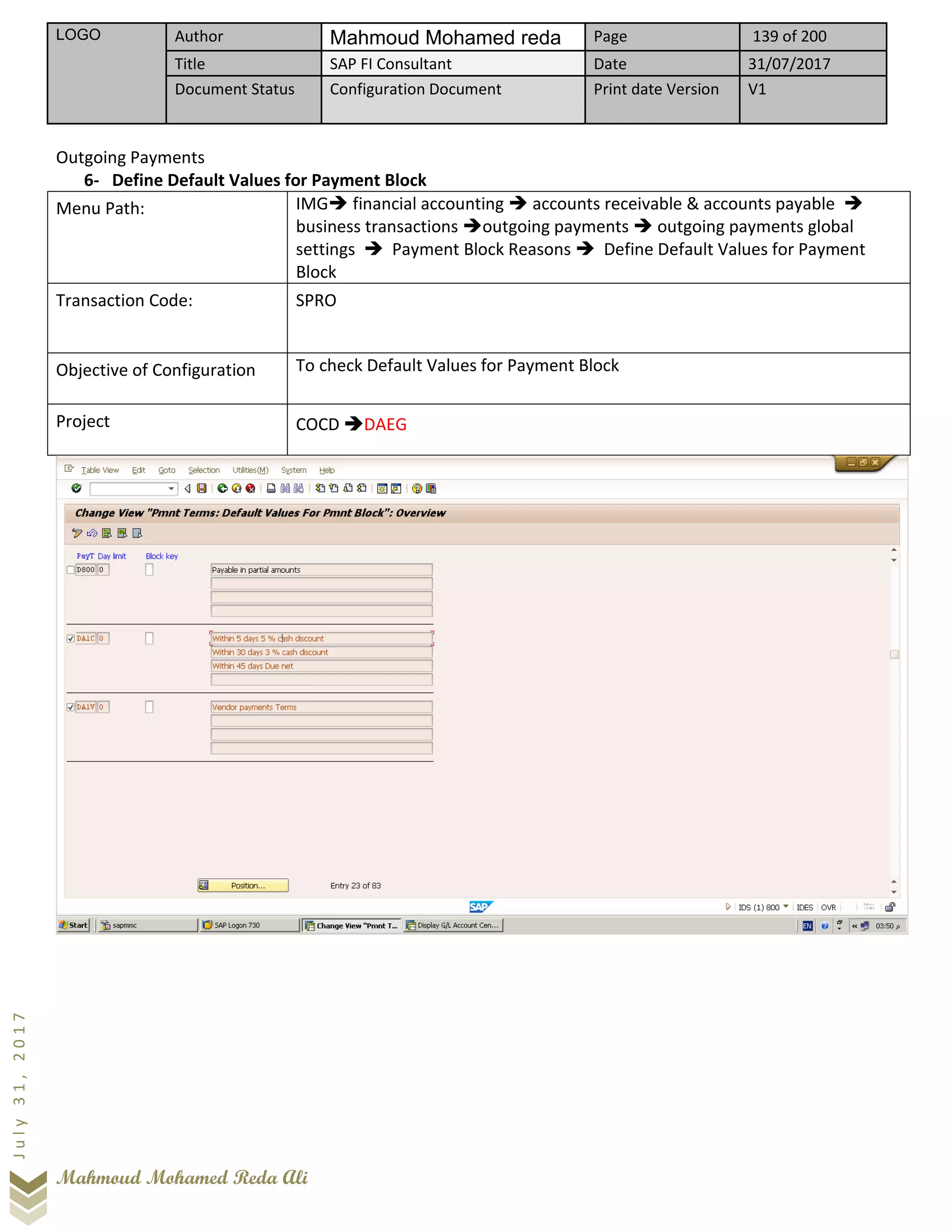 LOGO Author Mahmoud Mohamed reda Page 139 of 200
Title SAP FI Consultant Date 31/07/2017
Document Status Configuration Document Print date Version V1
Mahmoud Mohamed Reda Ali
July31,2017
Outgoing Payments
6- Define Default Values for Payment Block
Menu Path: IMG➔ financial accounting ➔ accounts receivable & accounts payable ➔
business transactions ➔outgoing payments ➔ outgoing payments global
settings ➔ Payment Block Reasons ➔ Define Default Values for Payment
Block
Transaction Code: SPRO
Objective of Configuration To check Default Values for Payment Block
Project COCD ➔DAEG
 