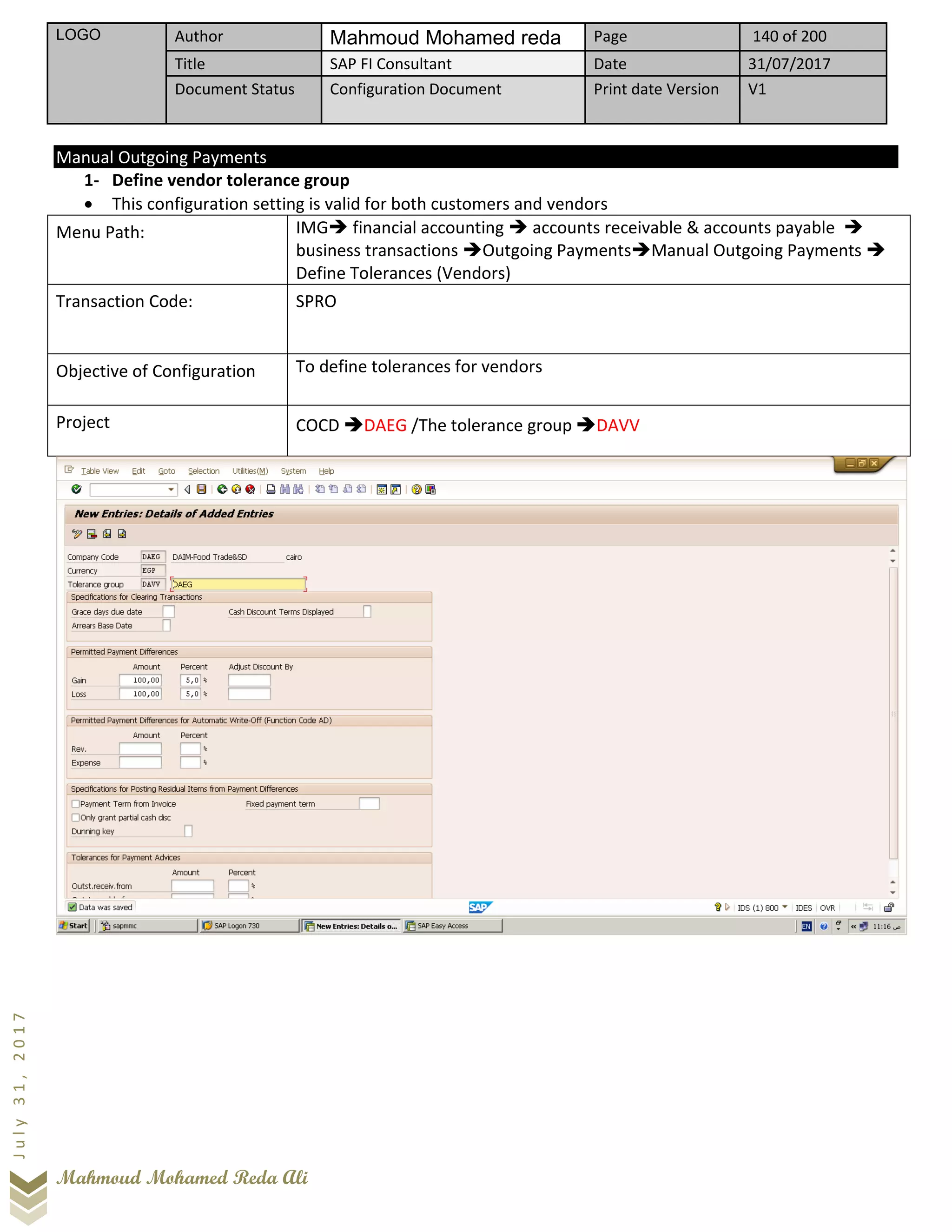 LOGO Author Mahmoud Mohamed reda Page 140 of 200
Title SAP FI Consultant Date 31/07/2017
Document Status Configuration Document Print date Version V1
Mahmoud Mohamed Reda Ali
July31,2017
Manual Outgoing Payments
1- Define vendor tolerance group
• This configuration setting is valid for both customers and vendors
Menu Path: IMG➔ financial accounting ➔ accounts receivable & accounts payable ➔
business transactions ➔Outgoing Payments➔Manual Outgoing Payments ➔
Define Tolerances (Vendors)
Transaction Code: SPRO
Objective of Configuration To define tolerances for vendors
Project COCD ➔DAEG /The tolerance group ➔DAVV
 