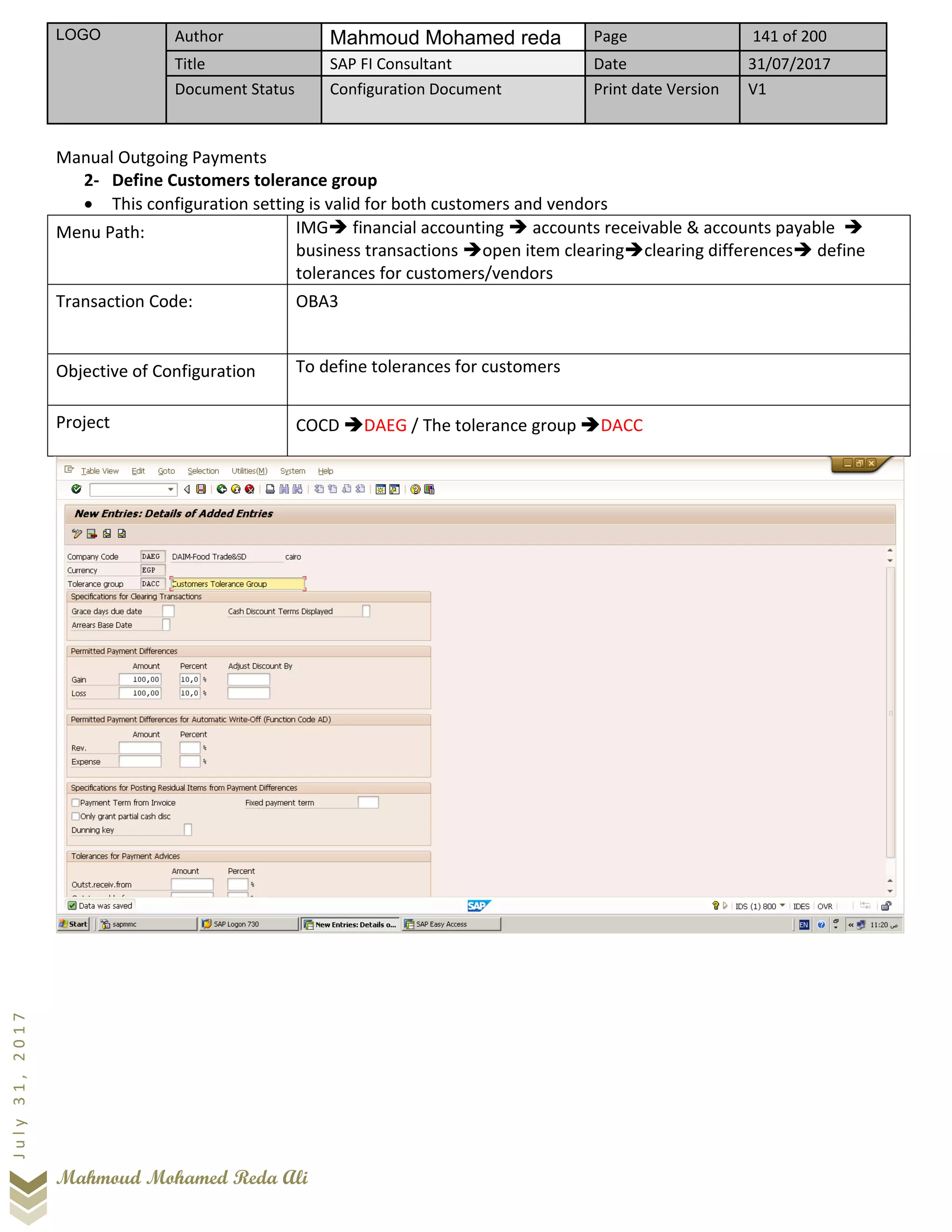LOGO Author Mahmoud Mohamed reda Page 141 of 200
Title SAP FI Consultant Date 31/07/2017
Document Status Configuration Document Print date Version V1
Mahmoud Mohamed Reda Ali
July31,2017
Manual Outgoing Payments
2- Define Customers tolerance group
• This configuration setting is valid for both customers and vendors
Menu Path: IMG➔ financial accounting ➔ accounts receivable & accounts payable ➔
business transactions ➔open item clearing➔clearing differences➔ define
tolerances for customers/vendors
Transaction Code: OBA3
Objective of Configuration To define tolerances for customers
Project COCD ➔DAEG / The tolerance group ➔DACC
 