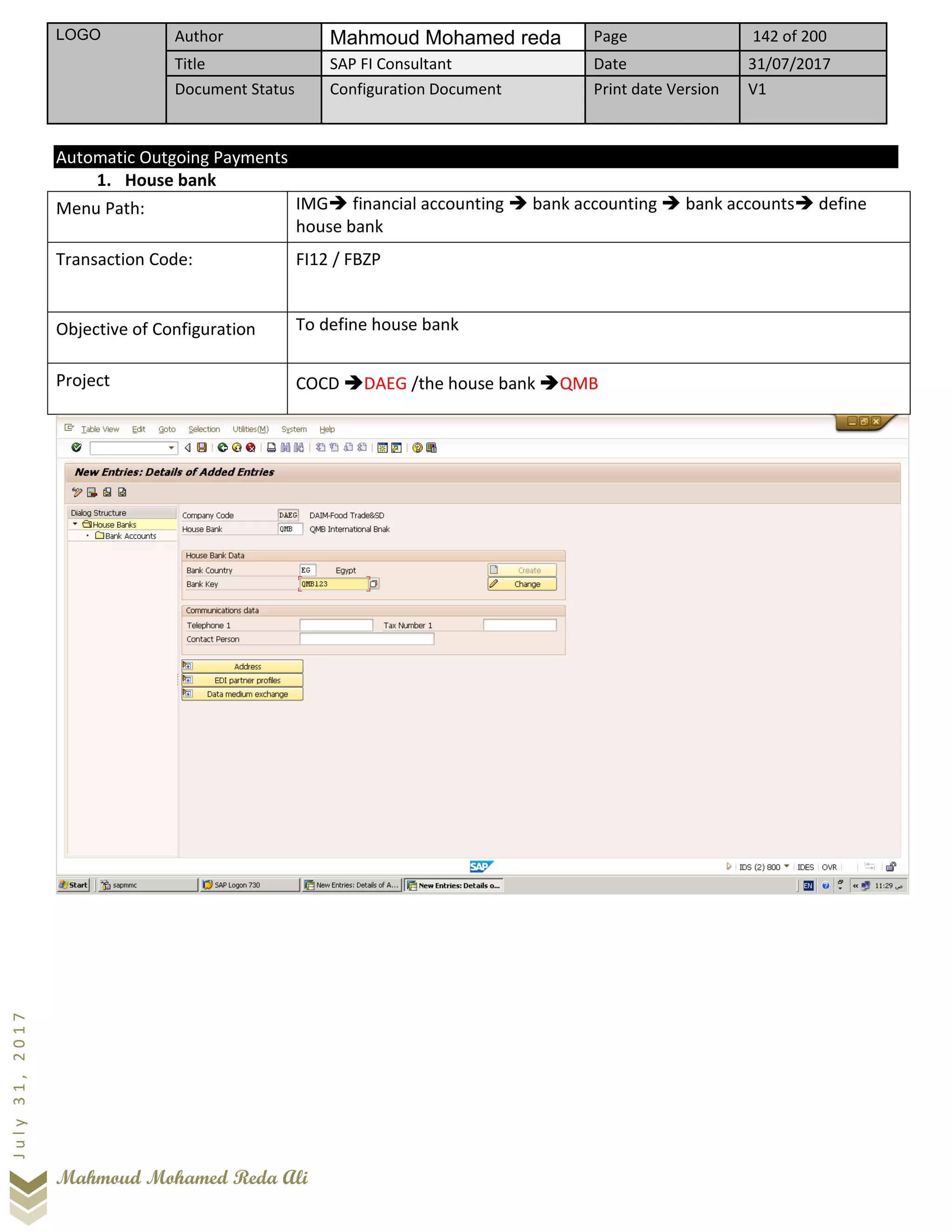 LOGO Author Mahmoud Mohamed reda Page 142 of 200
Title SAP FI Consultant Date 31/07/2017
Document Status Configuration Document Print date Version V1
Mahmoud Mohamed Reda Ali
July31,2017
Automatic Outgoing Payments
1. House bank
Menu Path: IMG➔ financial accounting ➔ bank accounting ➔ bank accounts➔ define
house bank
Transaction Code: FI12 / FBZP
Objective of Configuration To define house bank
Project COCD ➔DAEG /the house bank ➔QMB
 