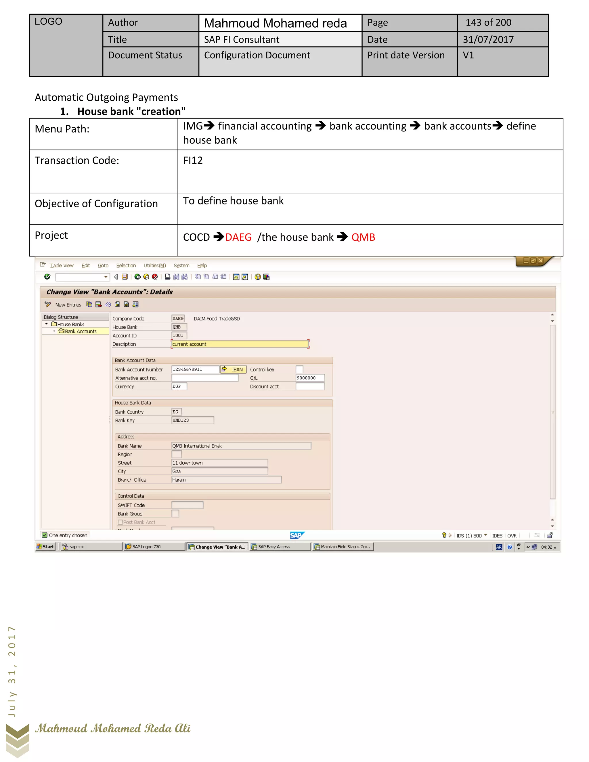 LOGO Author Mahmoud Mohamed reda Page 143 of 200
Title SAP FI Consultant Date 31/07/2017
Document Status Configuration Document Print date Version V1
Mahmoud Mohamed Reda Ali
July31,2017
Automatic Outgoing Payments
1. House bank "creation"
Menu Path: IMG➔ financial accounting ➔ bank accounting ➔ bank accounts➔ define
house bank
Transaction Code: FI12
Objective of Configuration To define house bank
Project COCD ➔DAEG /the house bank ➔ QMB
 