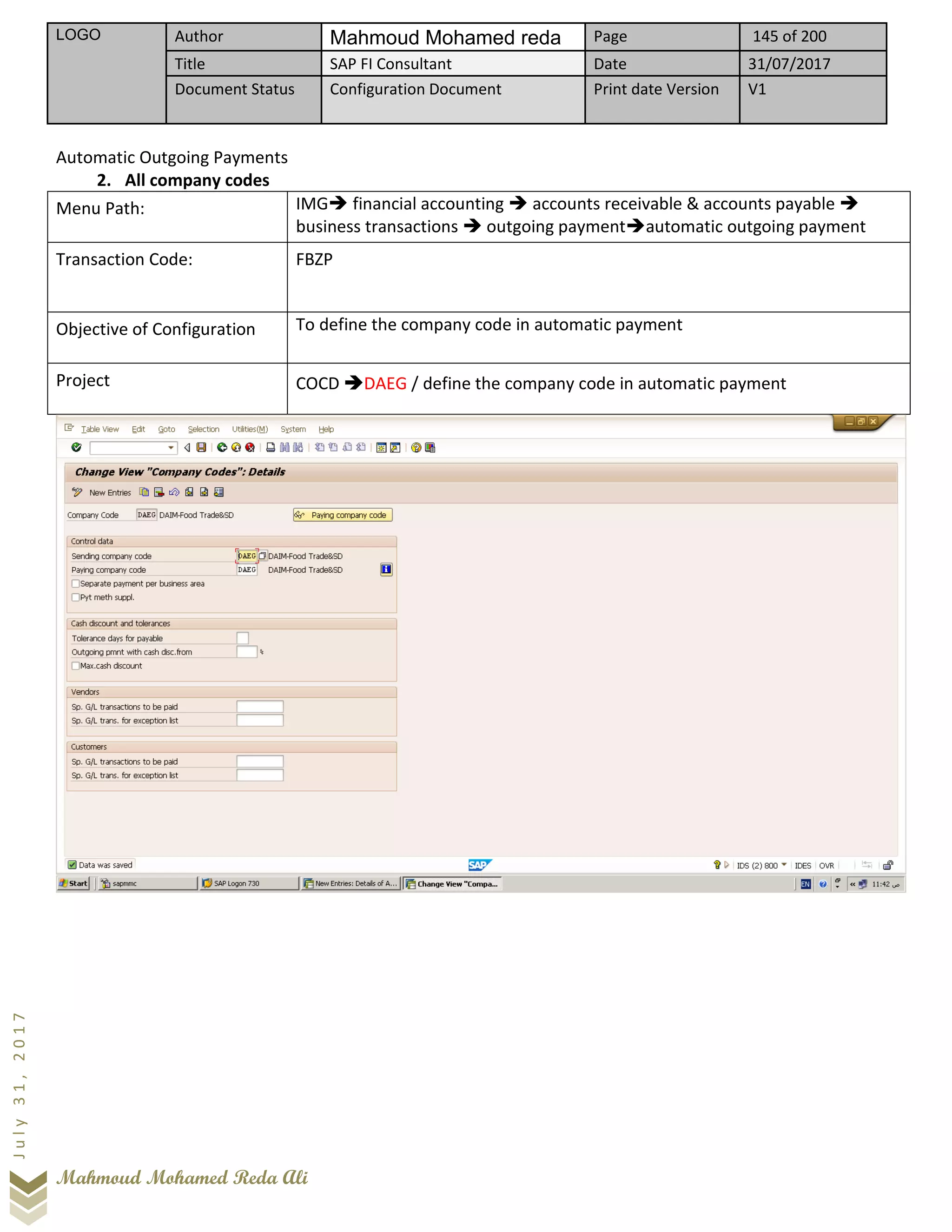 LOGO Author Mahmoud Mohamed reda Page 145 of 200
Title SAP FI Consultant Date 31/07/2017
Document Status Configuration Document Print date Version V1
Mahmoud Mohamed Reda Ali
July31,2017
Automatic Outgoing Payments
2. All company codes
Menu Path: IMG➔ financial accounting ➔ accounts receivable & accounts payable ➔
business transactions ➔ outgoing payment➔automatic outgoing payment
Transaction Code: FBZP
Objective of Configuration To define the company code in automatic payment
Project COCD ➔DAEG / define the company code in automatic payment
 