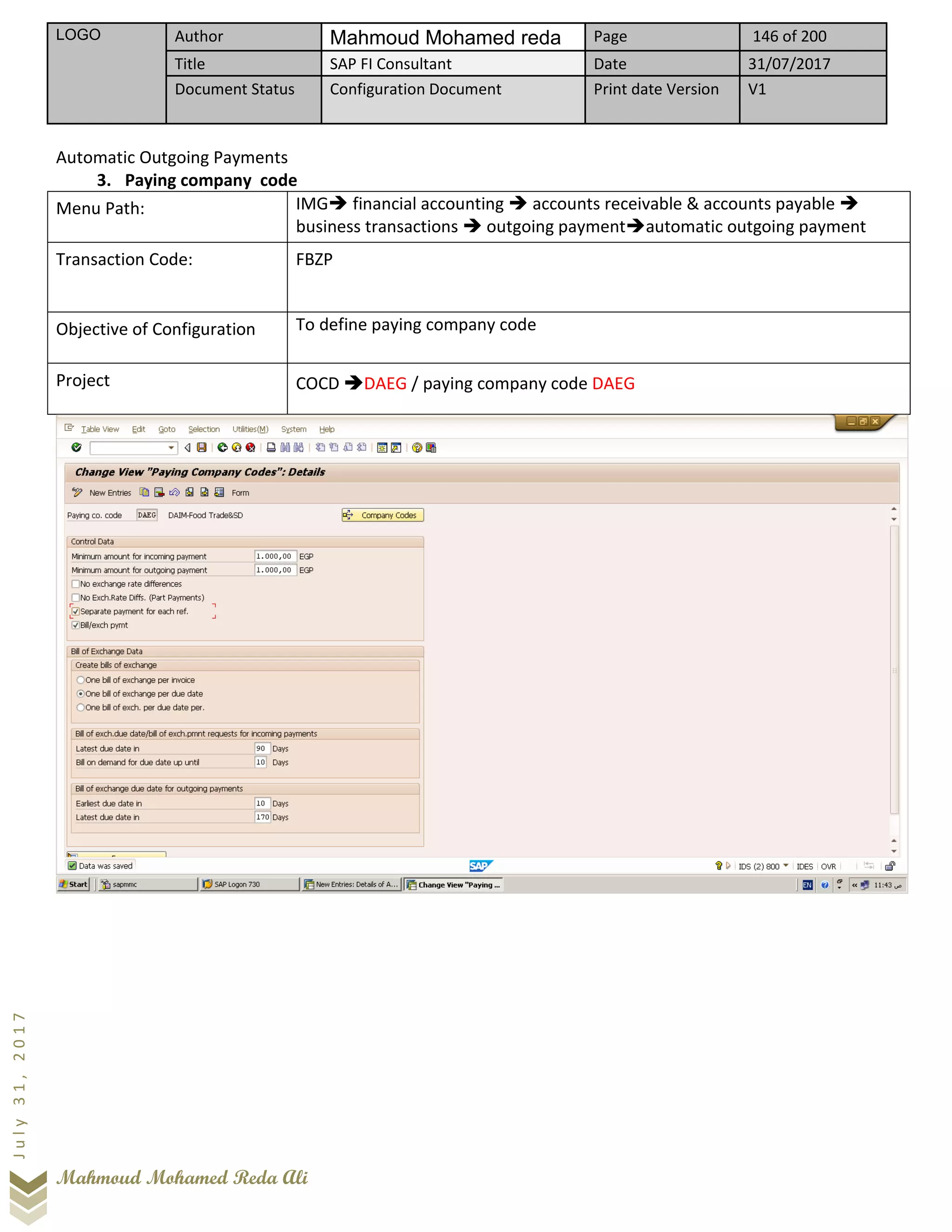LOGO Author Mahmoud Mohamed reda Page 146 of 200
Title SAP FI Consultant Date 31/07/2017
Document Status Configuration Document Print date Version V1
Mahmoud Mohamed Reda Ali
July31,2017
Automatic Outgoing Payments
3. Paying company code
Menu Path: IMG➔ financial accounting ➔ accounts receivable & accounts payable ➔
business transactions ➔ outgoing payment➔automatic outgoing payment
Transaction Code: FBZP
Objective of Configuration To define paying company code
Project COCD ➔DAEG / paying company code DAEG
 