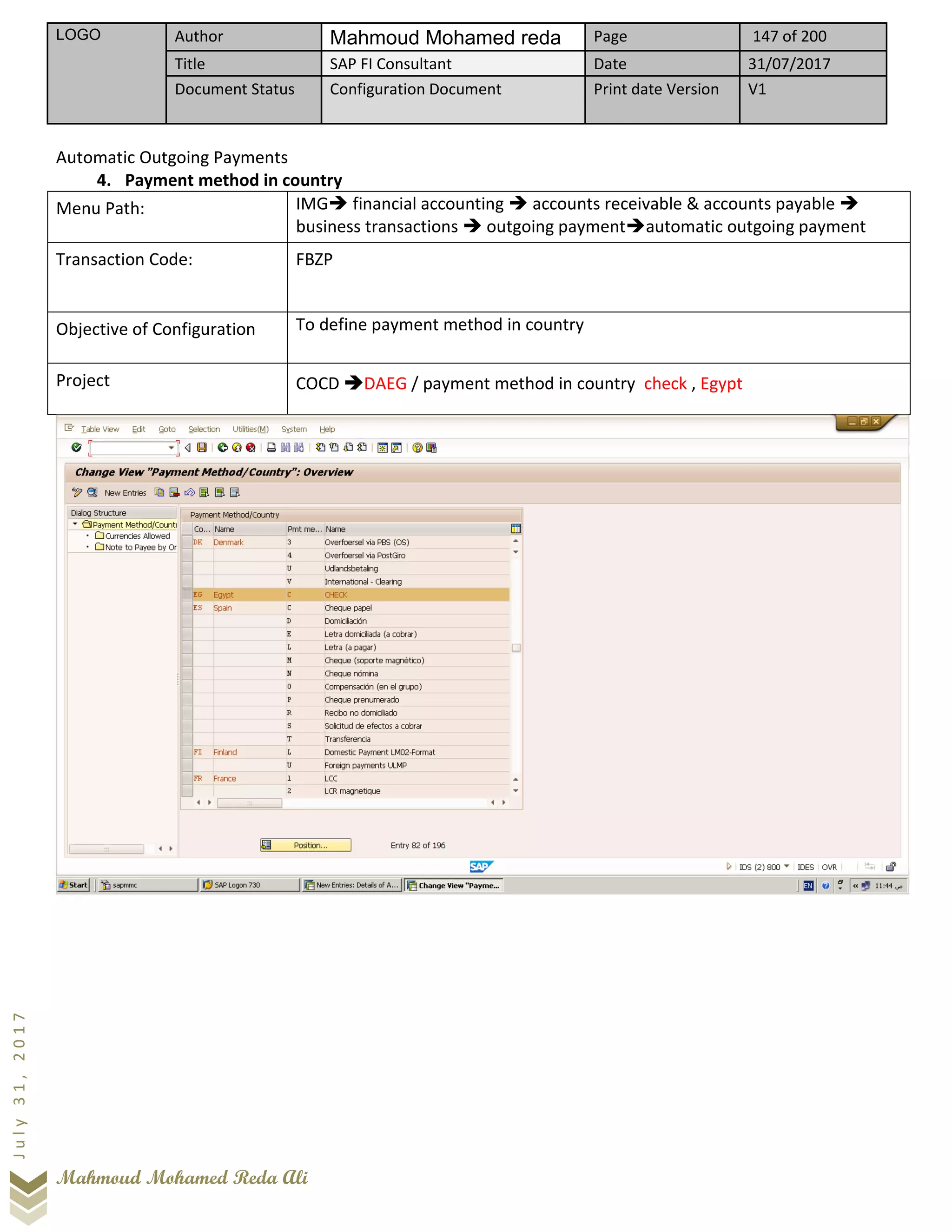 LOGO Author Mahmoud Mohamed reda Page 147 of 200
Title SAP FI Consultant Date 31/07/2017
Document Status Configuration Document Print date Version V1
Mahmoud Mohamed Reda Ali
July31,2017
Automatic Outgoing Payments
4. Payment method in country
Menu Path: IMG➔ financial accounting ➔ accounts receivable & accounts payable ➔
business transactions ➔ outgoing payment➔automatic outgoing payment
Transaction Code: FBZP
Objective of Configuration To define payment method in country
Project COCD ➔DAEG / payment method in country check , Egypt
 