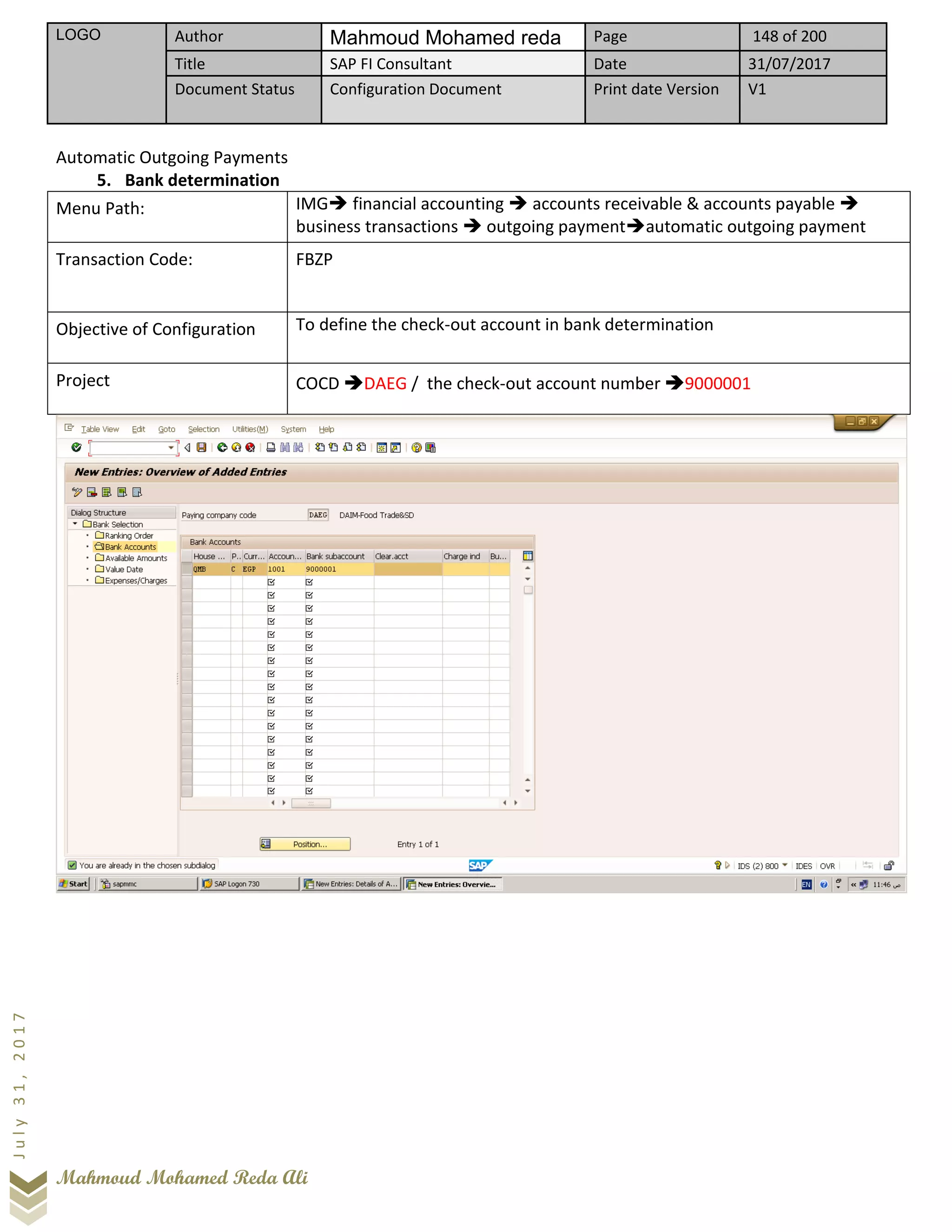 LOGO Author Mahmoud Mohamed reda Page 148 of 200
Title SAP FI Consultant Date 31/07/2017
Document Status Configuration Document Print date Version V1
Mahmoud Mohamed Reda Ali
July31,2017
Automatic Outgoing Payments
5. Bank determination
Menu Path: IMG➔ financial accounting ➔ accounts receivable & accounts payable ➔
business transactions ➔ outgoing payment➔automatic outgoing payment
Transaction Code: FBZP
Objective of Configuration To define the check-out account in bank determination
Project COCD ➔DAEG / the check-out account number ➔9000001
 