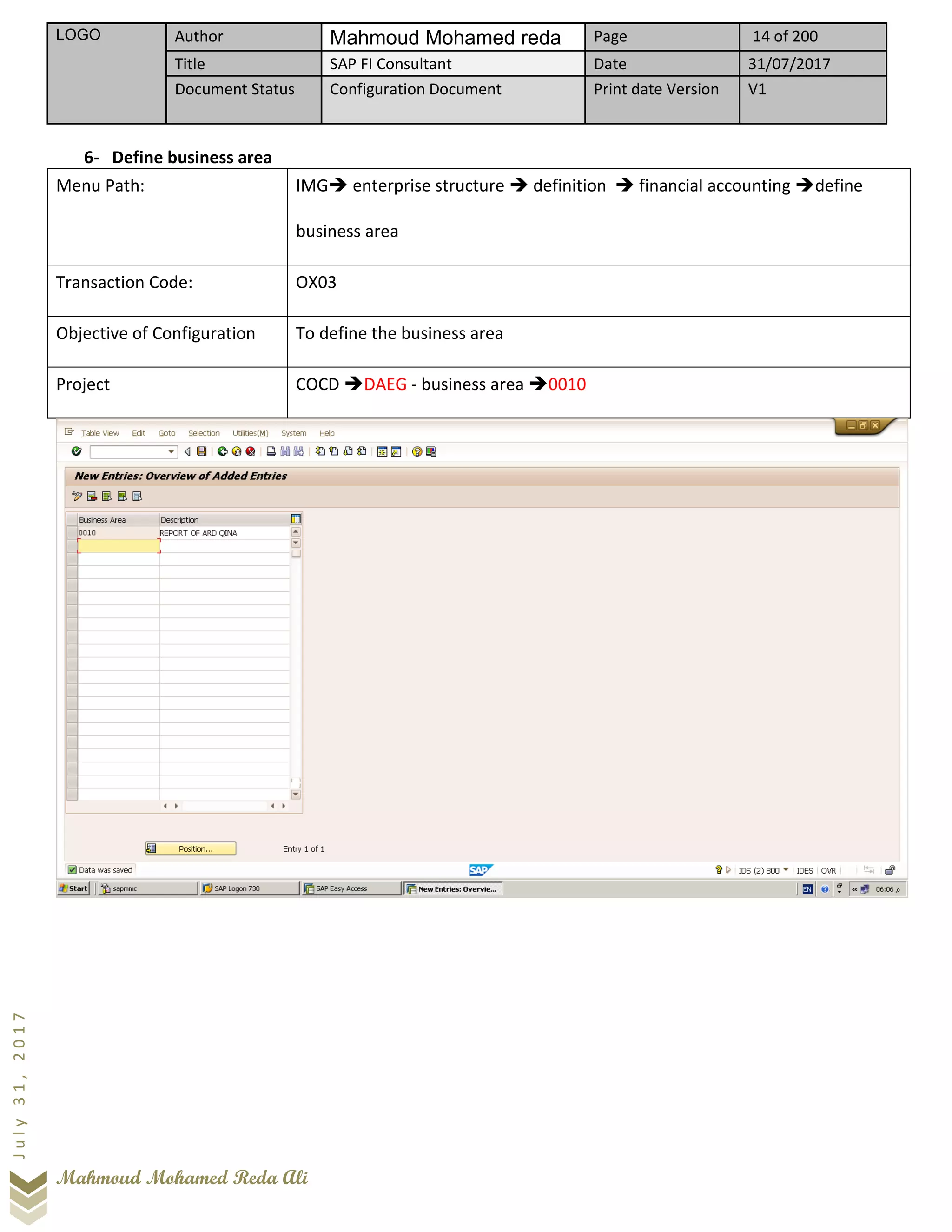 LOGO Author Mahmoud Mohamed reda Page 14 of 200
Title SAP FI Consultant Date 31/07/2017
Document Status Configuration Document Print date Version V1
Mahmoud Mohamed Reda Ali
July31,2017
6- Define business area
Menu Path: IMG➔ enterprise structure ➔ definition ➔ financial accounting ➔define
business area
Transaction Code: OX03
Objective of Configuration To define the business area
Project COCD ➔DAEG - business area ➔0010
 