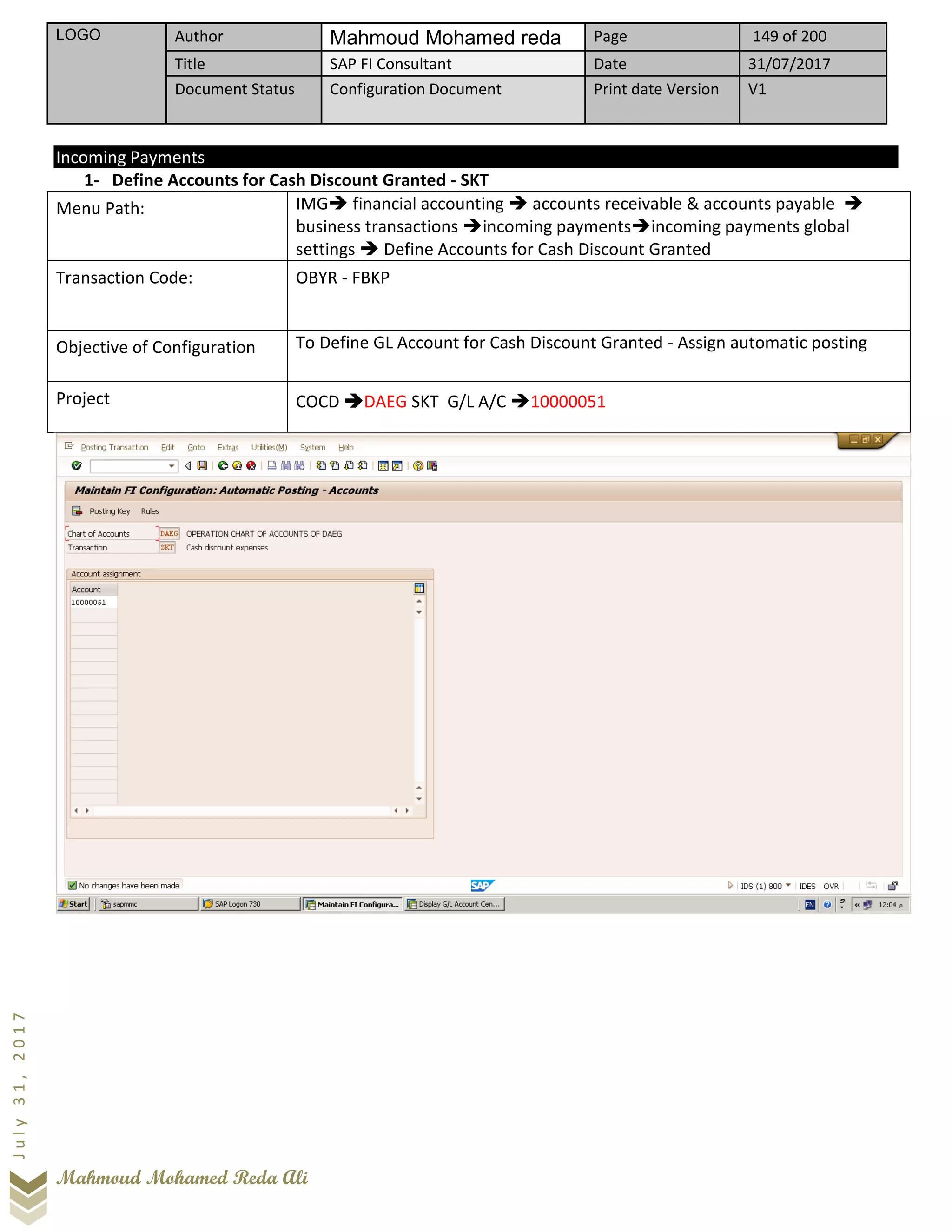 LOGO Author Mahmoud Mohamed reda Page 149 of 200
Title SAP FI Consultant Date 31/07/2017
Document Status Configuration Document Print date Version V1
Mahmoud Mohamed Reda Ali
July31,2017
Incoming Payments
1- Define Accounts for Cash Discount Granted - SKT
Menu Path: IMG➔ financial accounting ➔ accounts receivable & accounts payable ➔
business transactions ➔incoming payments➔incoming payments global
settings ➔ Define Accounts for Cash Discount Granted
Transaction Code: OBYR - FBKP
Objective of Configuration To Define GL Account for Cash Discount Granted - Assign automatic posting
Project COCD ➔DAEG SKT G/L A/C ➔10000051
 