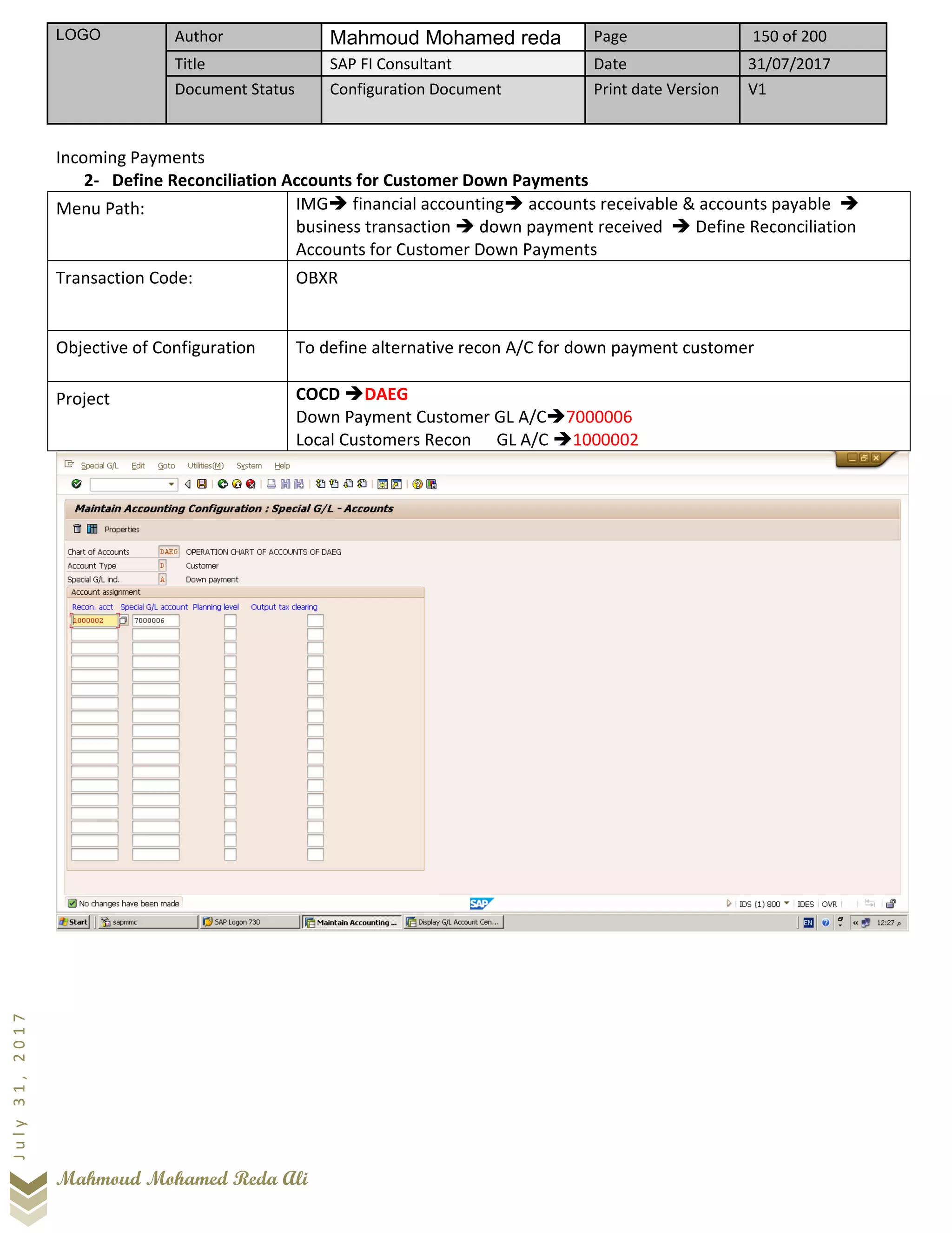 LOGO Author Mahmoud Mohamed reda Page 150 of 200
Title SAP FI Consultant Date 31/07/2017
Document Status Configuration Document Print date Version V1
Mahmoud Mohamed Reda Ali
July31,2017
Incoming Payments
2- Define Reconciliation Accounts for Customer Down Payments
Menu Path: IMG➔ financial accounting➔ accounts receivable & accounts payable ➔
business transaction ➔ down payment received ➔ Define Reconciliation
Accounts for Customer Down Payments
Transaction Code: OBXR
Objective of Configuration To define alternative recon A/C for down payment customer
Project COCD ➔DAEG
Down Payment Customer GL A/C➔7000006
Local Customers Recon GL A/C ➔1000002
 