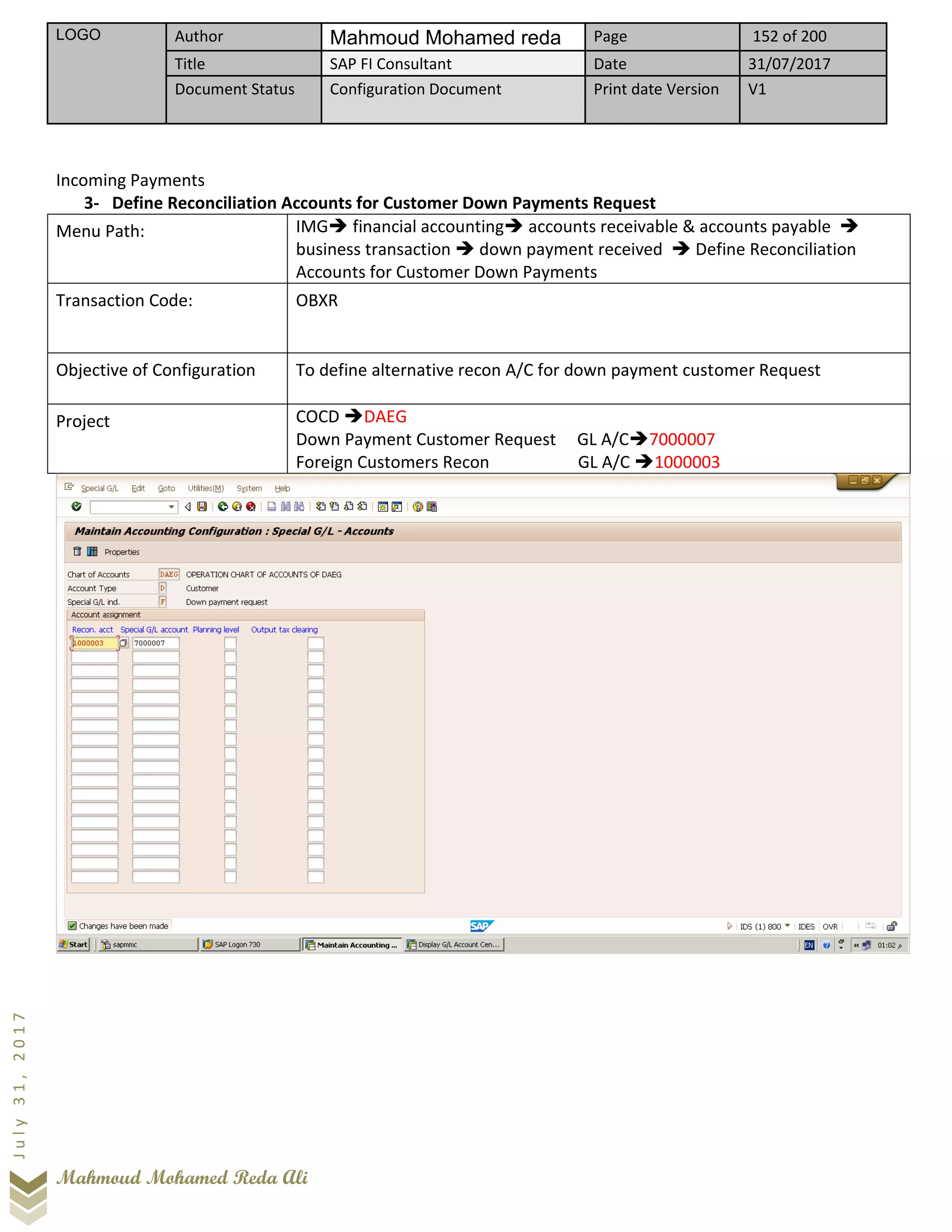 LOGO Author Mahmoud Mohamed reda Page 152 of 200
Title SAP FI Consultant Date 31/07/2017
Document Status Configuration Document Print date Version V1
Mahmoud Mohamed Reda Ali
July31,2017
Incoming Payments
3- Define Reconciliation Accounts for Customer Down Payments Request
Menu Path: IMG➔ financial accounting➔ accounts receivable & accounts payable ➔
business transaction ➔ down payment received ➔ Define Reconciliation
Accounts for Customer Down Payments
Transaction Code: OBXR
Objective of Configuration To define alternative recon A/C for down payment customer Request
Project COCD ➔DAEG
Down Payment Customer Request GL A/C➔7000007
Foreign Customers Recon GL A/C ➔1000003
 
