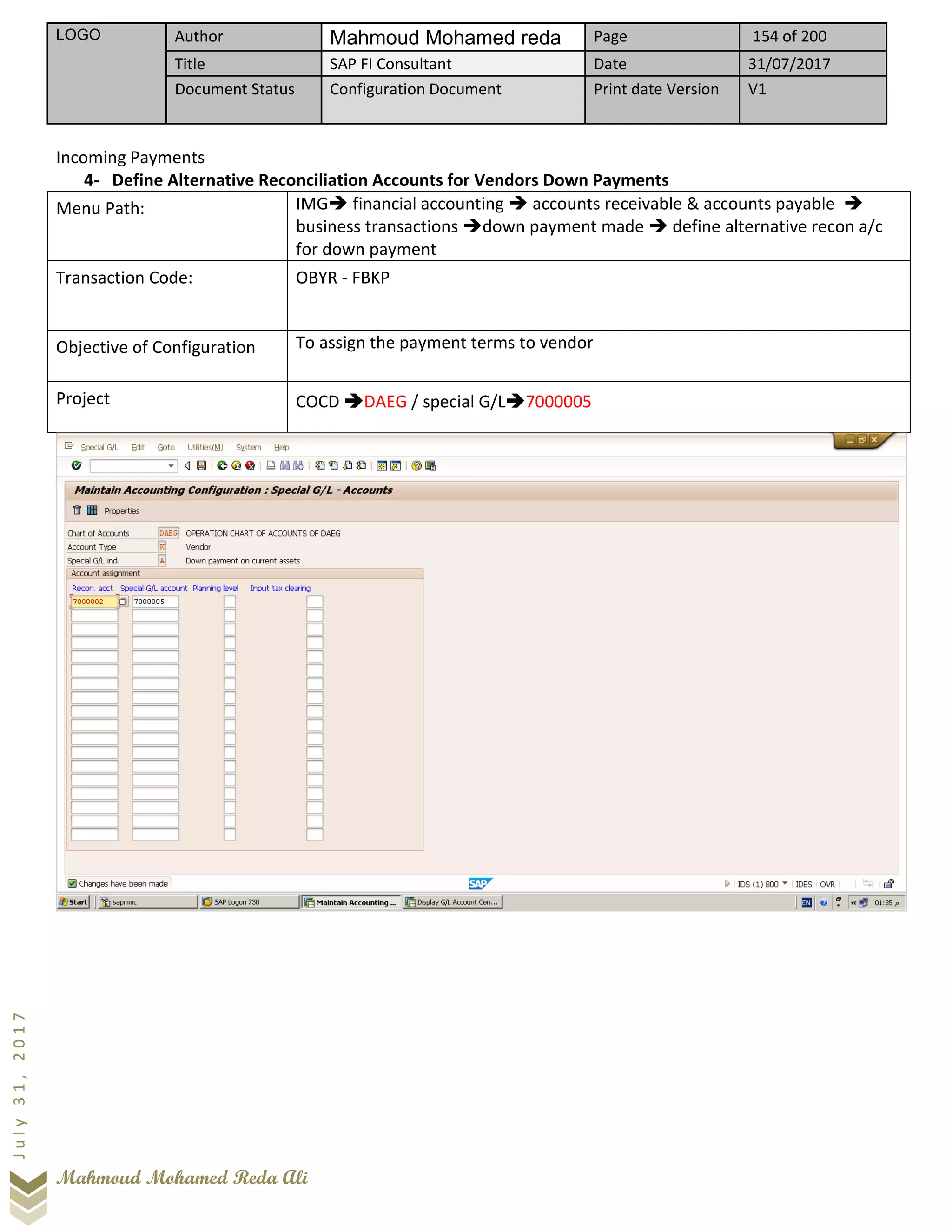 LOGO Author Mahmoud Mohamed reda Page 154 of 200
Title SAP FI Consultant Date 31/07/2017
Document Status Configuration Document Print date Version V1
Mahmoud Mohamed Reda Ali
July31,2017
Incoming Payments
4- Define Alternative Reconciliation Accounts for Vendors Down Payments
Menu Path: IMG➔ financial accounting ➔ accounts receivable & accounts payable ➔
business transactions ➔down payment made ➔ define alternative recon a/c
for down payment
Transaction Code: OBYR - FBKP
Objective of Configuration To assign the payment terms to vendor
Project COCD ➔DAEG / special G/L➔7000005
 