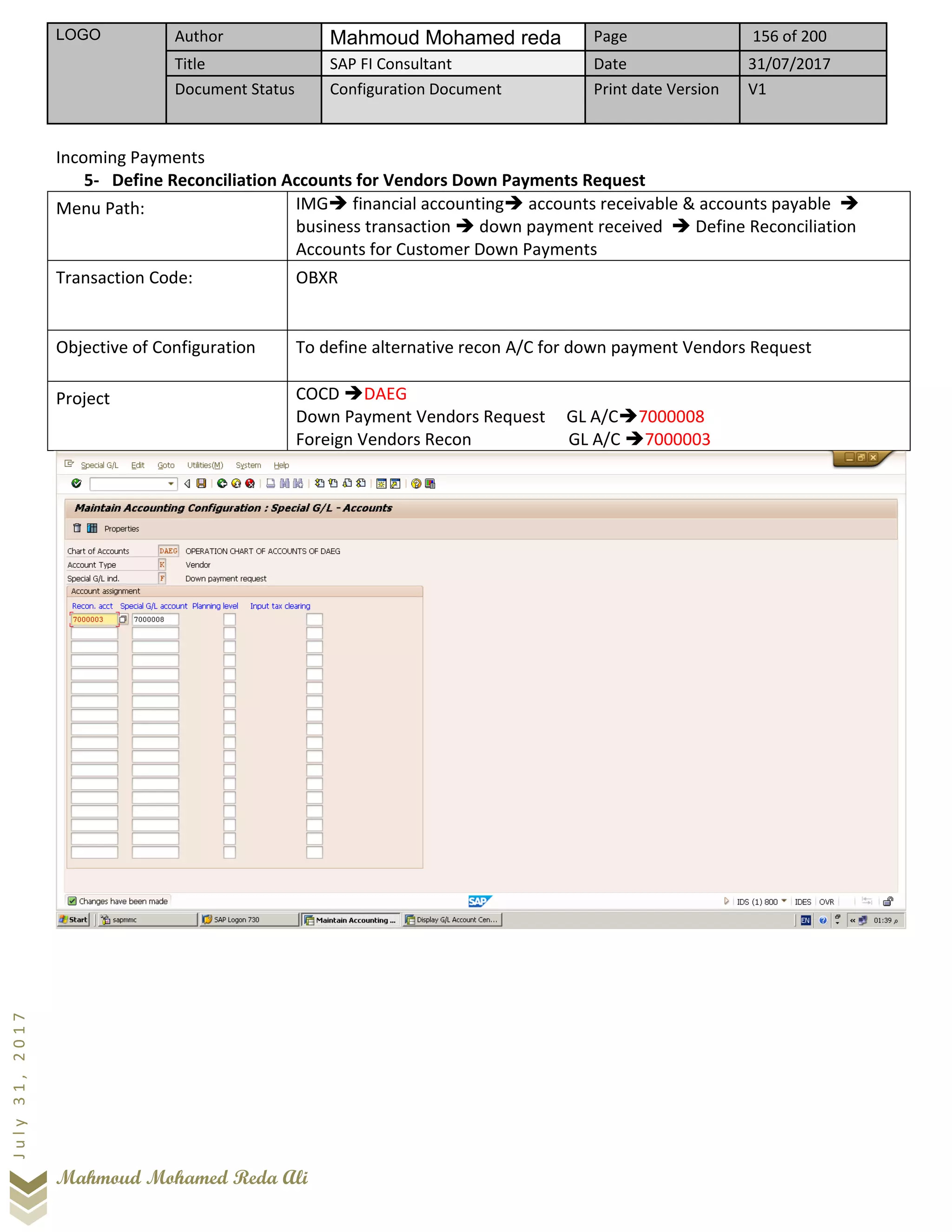 LOGO Author Mahmoud Mohamed reda Page 156 of 200
Title SAP FI Consultant Date 31/07/2017
Document Status Configuration Document Print date Version V1
Mahmoud Mohamed Reda Ali
July31,2017
Incoming Payments
5- Define Reconciliation Accounts for Vendors Down Payments Request
Menu Path: IMG➔ financial accounting➔ accounts receivable & accounts payable ➔
business transaction ➔ down payment received ➔ Define Reconciliation
Accounts for Customer Down Payments
Transaction Code: OBXR
Objective of Configuration To define alternative recon A/C for down payment Vendors Request
Project COCD ➔DAEG
Down Payment Vendors Request GL A/C➔7000008
Foreign Vendors Recon GL A/C ➔7000003
 