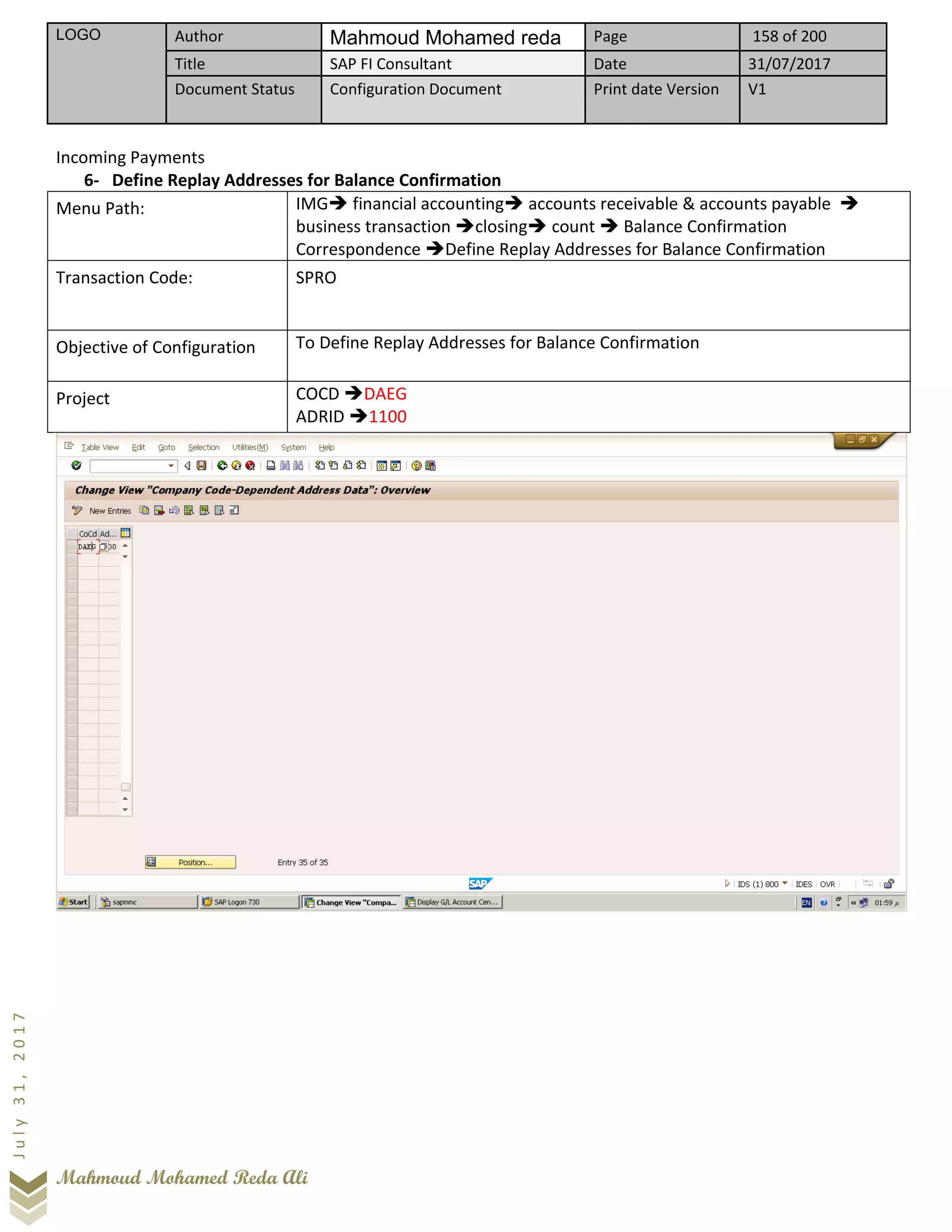 LOGO Author Mahmoud Mohamed reda Page 158 of 200
Title SAP FI Consultant Date 31/07/2017
Document Status Configuration Document Print date Version V1
Mahmoud Mohamed Reda Ali
July31,2017
Incoming Payments
6- Define Replay Addresses for Balance Confirmation
Menu Path: IMG➔ financial accounting➔ accounts receivable & accounts payable ➔
business transaction ➔closing➔ count ➔ Balance Confirmation
Correspondence ➔Define Replay Addresses for Balance Confirmation
Transaction Code: SPRO
Objective of Configuration To Define Replay Addresses for Balance Confirmation
Project COCD ➔DAEG
ADRID ➔1100
 