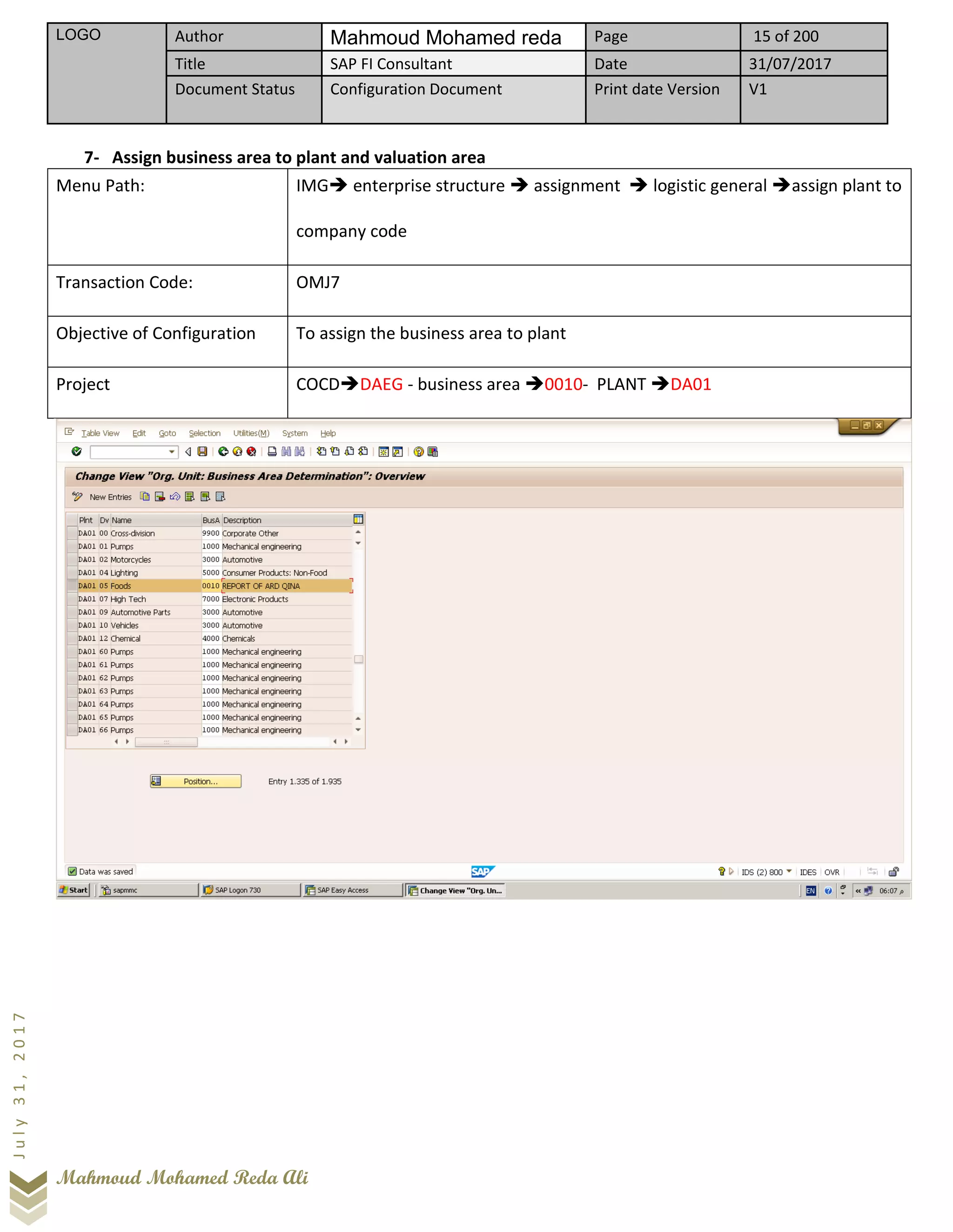 LOGO Author Mahmoud Mohamed reda Page 15 of 200
Title SAP FI Consultant Date 31/07/2017
Document Status Configuration Document Print date Version V1
Mahmoud Mohamed Reda Ali
July31,2017
7- Assign business area to plant and valuation area
Menu Path: IMG➔ enterprise structure ➔ assignment ➔ logistic general ➔assign plant to
company code
Transaction Code: OMJ7
Objective of Configuration To assign the business area to plant
Project COCD➔DAEG - business area ➔0010- PLANT ➔DA01
 