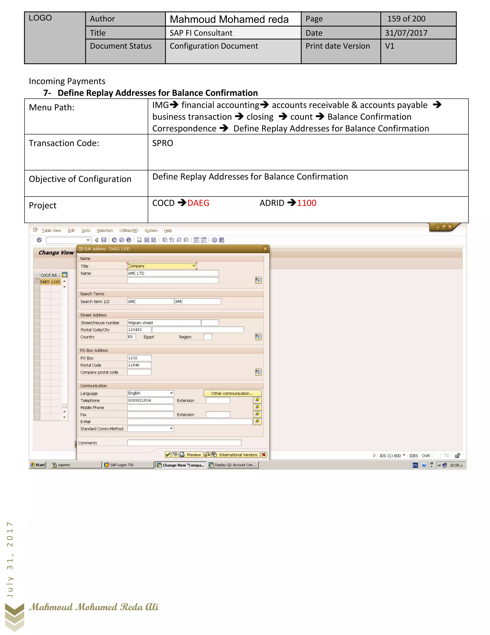 LOGO Author Mahmoud Mohamed reda Page 159 of 200
Title SAP FI Consultant Date 31/07/2017
Document Status Configuration Document Print date Version V1
Mahmoud Mohamed Reda Ali
July31,2017
Incoming Payments
7- Define Replay Addresses for Balance Confirmation
Menu Path: IMG➔ financial accounting➔ accounts receivable & accounts payable ➔
business transaction ➔ closing ➔ count ➔ Balance Confirmation
Correspondence ➔ Define Replay Addresses for Balance Confirmation
Transaction Code: SPRO
Objective of Configuration Define Replay Addresses for Balance Confirmation
Project COCD ➔DAEG ADRID ➔1100
 